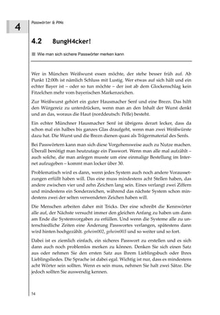 Passwörter & PINs
4
    4.2         8ungH4cker!
         Wie man sich sichere Passwörter merken kann



    Wer in München Weißwurst essen möchte, der stehe besser früh auf. Ab
    Punkt 12:00h ist nämlich Schluss mit Lustig. Wer etwas auf sich hält und ein
    echter Bayer ist – oder so tun möchte – der isst ab dem Glockenschlag kein
    Fitzelchen mehr vom bayerischen Markenzeichen.
    Zur Weißwurst gehört ein guter Hausmacher Senf und eine Brezn. Das hilft
    den Würgereiz zu unterdrücken, wenn man an den Inhalt der Wurst denkt
    und an das, woraus die Haut (norddeutsch: Pelle) besteht.
    Ein echter Münchner Hausmacher Senf ist übrigens derart lecker, dass da
    schon mal ein halbes bis ganzes Glas draufgeht, wenn man zwei Weißwürste
    dazu hat. Die Wurst und die Brezn dienen quasi als Trägermaterial des Senfs.
    Bei Passwörtern kann man sich diese Vorgehensweise auch zu Nutze machen.
    Überall benötigt man heutzutage ein Passwort. Wenn man alle mal aufzählt –
    auch solche, die man anlegen musste um eine einmalige Bestellung im Inter-
    net aufzugeben – kommt man locker über 30.
    Problematisch wird es dann, wenn jedes System auch noch andere Vorausset-
    zungen erfüllt haben will. Das eine muss mindestens acht Stellen haben, das
    andere zwischen vier und zehn Zeichen lang sein. Eines verlangt zwei Ziffern
    und mindestens ein Sonderzeichen, während das nächste System schon min-
    destens zwei der selten verwendeten Zeichen haben will.
    Die Menschen arbeiten daher mit Tricks. Der eine schreibt die Kennwörter
    alle auf, der Nächste versucht immer den gleichen Anfang zu haben um dann
    am Ende die Systemvorgaben zu erfüllen. Und wenn die Systeme alle zu un-
    terschiedliche Zeiten eine Änderung Passwortes verlangen, spätestens dann
    wird hinten hochgezählt. geheim002, geheim003 und so weiter und so fort.
    Dabei ist es ziemlich einfach, ein sicheres Passwort zu erstellen und es sich
    dann auch noch problemlos merken zu können. Denken Sie sich einen Satz
    aus oder nehmen Sie den ersten Satz aus Ihrem Lieblingsbuch oder Ihres
    Lieblingsliedes. Die Sprache ist dabei egal. Wichtig ist nur, dass es mindestens
    acht Wörter sein sollten. Wenn es sein muss, nehmen Sie halt zwei Sätze. Die
    jedoch sollten Sie auswendig kennen.



    54
 
