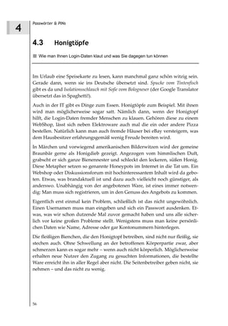 Passwörter & PINs
4
    4.3         Honigtöpfe
         Wie man Ihnen Login-Daten klaut und was Sie dagegen tun können



    Im Urlaub eine Speisekarte zu lesen, kann manchmal ganz schön witzig sein.
    Gerade dann, wenn sie ins Deutsche übersetzt sind. Spucke vom Tintenfisch
    gibt es da und Isolationsschlauch mit Soße vom Bologneser (der Google Translator
    übersetzt das in Spaghetti!).
    Auch in der IT gibt es Dinge zum Essen. Honigtöpfe zum Beispiel. Mit ihnen
    wird man möglicherweise sogar satt. Nämlich dann, wenn der Honigtopf
    hilft, die Login-Daten fremder Menschen zu klauen. Gehören diese zu einem
    WebShop, lässt sich neben Elektroware auch mal die ein oder andere Pizza
    bestellen. Natürlich kann man auch fremde Häuser bei eBay versteigern, was
    dem Hausbesitzer erfahrungsgemäß wenig Freude bereiten wird.
    In Märchen und vorwiegend amerikanischen Bilderwitzen wird der gemeine
    Braunbär gerne als Honigdieb gezeigt. Angezogen vom himmlischen Duft,
    grabscht er sich ganze Bienennester und schleckt den leckeren, süßen Honig.
    Diese Metapher setzen so genannte Honeypots im Internet in die Tat um. Ein
    Webshop oder Diskussionsforum mit hochinteressantem Inhalt wird da gebo-
    ten. Etwas, was brandaktuell ist und dazu auch vielleicht noch günstiger, als
    anderswo. Unabhängig von der angebotenen Ware, ist eines immer notwen-
    dig: Man muss sich registrieren, um in den Genuss des Angebots zu kommen.
    Eigentlich erst einmal kein Problem, schließlich ist das nicht ungewöhnlich.
    Einen Usernamen muss man eingeben und sich ein Passwort ausdenken. Et-
    was, was wir schon dutzende Mal zuvor gemacht haben und uns alle sicher-
    lich vor keine großen Probleme stellt. Wenigstens muss man keine persönli-
    chen Daten wie Name, Adresse oder gar Kontonummern hinterlegen.
    Die fleißigen Bienchen, die den Honigtopf betreiben, sind nicht nur fleißig, sie
    stechen auch. Ohne Schwellung an der betroffenen Körperpartie zwar, aber
    schmerzen kann es sogar mehr – wenn auch nicht körperlich. Möglicherweise
    erhalten neue Nutzer den Zugang zu gesuchten Informationen, die bestellte
    Ware erreicht ihn in aller Regel aber nicht. Die Seitenbetreiber geben nicht, sie
    nehmen – und das nicht zu wenig.




    56
 