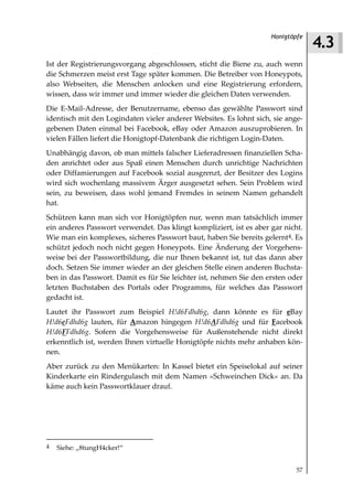 4.3
                                                                    Honigtöpfe



Ist der Registrierungsvorgang abgeschlossen, sticht die Biene zu, auch wenn
die Schmerzen meist erst Tage später kommen. Die Betreiber von Honeypots,
also Webseiten, die Menschen anlocken und eine Registrierung erfordern,
wissen, dass wir immer und immer wieder die gleichen Daten verwenden.
Die E-Mail-Adresse, der Benutzername, ebenso das gewählte Passwort sind
identisch mit den Logindaten vieler anderer Websites. Es lohnt sich, sie ange-
gebenen Daten einmal bei Facebook, eBay oder Amazon auszuprobieren. In
vielen Fällen liefert die Honigtopf-Datenbank die richtigen Login-Daten.
Unabhängig davon, ob man mittels falscher Lieferadressen finanziellen Scha-
den anrichtet oder aus Spaß einen Menschen durch unrichtige Nachrichten
oder Diffamierungen auf Facebook sozial ausgrenzt, der Besitzer des Logins
wird sich wochenlang massivem Ärger ausgesetzt sehen. Sein Problem wird
sein, zu beweisen, dass wohl jemand Fremdes in seinem Namen gehandelt
hat.
Schützen kann man sich vor Honigtöpfen nur, wenn man tatsächlich immer
ein anderes Passwort verwendet. Das klingt kompliziert, ist es aber gar nicht.
Wie man ein komplexes, sicheres Passwort baut, haben Sie bereits gelernt4. Es
schützt jedoch noch nicht gegen Honeypots. Eine Änderung der Vorgehens-
weise bei der Passwortbildung, die nur Ihnen bekannt ist, tut das dann aber
doch. Setzen Sie immer wieder an der gleichen Stelle einen anderen Buchsta-
ben in das Passwort. Damit es für Sie leichter ist, nehmen Sie den ersten oder
letzten Buchstaben des Portals oder Programms, für welches das Passwort
gedacht ist.
Lautet ihr Passwort zum Beispiel H!d6Fdhd6g, dann könnte es für eBay
H!d6eFdhd6g lauten, für Amazon hingegen H!d6AFdhd6g und für Facebook
H!d6FFdhd6g. Sofern die Vorgehensweise für Außenstehende nicht direkt
erkenntlich ist, werden Ihnen virtuelle Honigtöpfe nichts mehr anhaben kön-
nen.
Aber zurück zu den Menükarten: In Kassel bietet ein Speiselokal auf seiner
Kinderkarte ein Rindergulasch mit dem Namen »Schweinchen Dick« an. Da
käme auch kein Passwortklauer drauf.




4   Siehe: „8tungH4cker!“


                                                                            57
 