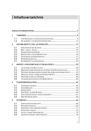 Inhaltsverzeichnis




    Inhaltsverzeichnis


INHALTSVERZEICHNIS ......................................................................................... 5

1      VORSPIEL ......................................................................................................... 9
    1.1        VON HACKERN UND DATENSCHNÜFFLERN................................................. 9
    1.2        DU KOMMST AUS DEM GEFÄNGNIS FREI ................................................... 11
2      GELDKARTEN UND -AUTOMATEN ........................................................ 13
    2.1        EPILEPTISCHE EC KARTEN ....................................................................... 13
    2.2        ROT – GELB – GELD.................................................................................. 15
    2.3        DEMENZKRANKER KÄSE........................................................................... 17
    2.4        HÄNDE HOCH, KEINE BEWEGUNG!............................................................ 19
    2.5        DURCHSCHLAGENDER ERFOLG ................................................................. 21
    2.6        KOMMISSAR ZUFALL ................................................................................ 23
    2.7        DUMMDREIST NACHGEMACHT .................................................................. 25
3      OFFICE ANWENDUNGEN UND DATEIEN.............................................. 29
    3.1        ALTPAPIER UND RECYCLING..................................................................... 29
    3.2        ROHSTOFFVERSCHWENDUNG IM SINNE DES DATENSCHUTZES ................. 33
    3.3        WEITERE INFORMATIONEN FINDEN SIE IM KLEINSTGEDRUCKTEN ........... 35
    3.4        WER HAT ANGST VORM SCHWARZEN MANN ............................................ 40
    3.5        MEIN DRUCKER HAT MASERN .................................................................. 44
    3.6        AUFHEBUNGSVERTRAG FÜR DOKUMENTE ................................................ 46
4      PASSWÖRTER & PINS ................................................................................. 49
    4.1        PASSWORT HACKEN .................................................................................. 49
    4.2        8UNGH4CKER! .......................................................................................... 54
    4.3        HONIGTÖPFE ............................................................................................. 56
    4.4        DAS ÜBEL AN DER WURZEL...................................................................... 58
    4.5        ERST EINGESCHLEIFT, DANN EINGESEIFT .................................................. 61
    4.6        DER WURM IM APFEL ............................................................................... 64
5      INTERNET....................................................................................................... 66
    5.1        EMPFÄNGER UNBEKANNT......................................................................... 66
    5.2        RASTERFAHNDUNG ................................................................................... 69
    5.3        DIOPTRIN UND FARBENBLINDHEIT............................................................ 71
    5.4        SCHLÜSSEL STECKT .................................................................................. 73
    5.5        ALLES, AUßER TIERNAHRUNG ................................................................... 75
    5.6        ZAHLUNG SOFORT, OHNE SKONTO ............................................................ 78


                                                                                                                         5
 