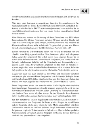 4.4
                                                           Das Übel an der Wurzel



men Dienste schaffen es dann in einer für sie annehmbaren Zeit, die Daten zu
knacken.
Nun kann man durchaus argumentieren, dass sich der amerikanische Ge-
heimdienst nicht für meine Kontoinformationen interessiert, schließlich be-
kommt er die durch das SWIFT Abkommen ja sowieso. Aber würden Sie ei-
nem Schlüsseldienst vertrauen, der vom neuen Schloss einen Zweitschlüssel
für sich behält?
Viele Menschen nutzen zur Sicherung all ihrer Passwörter und PINs einen
Passwortsafe. Ein kleines Programm auf dem PC oder gar dem Handy, mit
dem man durch Eingabe eines langen, sicheren Passworts alle anderen im
Klartext nachlesen kann, sollte mal eines in Vergessenheit geraten sein. Haben
Sie sich schon mal gefragt, wer der Hersteller des Passwort-Safes ist?
Lassen wir mal die Geheimdienste außen vor, für die die meisten von uns
ohnehin keine Zielgruppe darstellen. Nein, lassen wir gleich mal alle poten-
tiellen Angreifer ungenannt. Sie selbst haben Ihren eigenen Gegner ja eh
schon selbst für sich definiert. Vielleicht der Ehepartner, die Kinder oder ein-
fach ein Unbekannter, falls Sie mal die Aktentasche auf dem Autodach ver-
gessen. Auch wenn der potentielle Angreifer für Sie noch so nebulös er-
scheint, es gibt ihn, sonst würden Sie Ihre Passwörter nicht in einem Software-
Safe schützen. Sie könnten diese sonst im Klartext im Notizbüchlein notieren.
Gegen wen oder was auch immer Sie Ihre PINs und Passwörter schützen
möchten, es gibt hunderte kleine Programme zum Schutz der Selbigen. Teure
mit Handbuch und CD, billige oder kostenlose von den Shareware-Seiten des
WWW, aber auch Apps für das iPhone oder als Download für das Handy.
Diese Programme leisten das, was sie sollen. Nach Eingabe eines meistens
besonders langen Passworts werden alle anderen angezeigt. So weit, so gut.
Nur vertrauen Sie hier auf Wurzeln, deren Ursprung Sie vielleicht nicht ken-
nen. Meinen Ficus kenne ich, aber kennen Sie den Hersteller Ihres Passwort
Safes? Sind Sie sicher, dass er Ihre Geheimnisse auch wirklich geheim hält?
Für den Benutzer ist in aller Regel nicht nachvollziehbar, nach welchem Si-
cherheitsstandard das Programm die Daten schützt. Liegen sie verschlüsselt
auf der Festplatte ist das zwar schon die halbe Miete, unersichtlich ist jedoch
die Methode, mit der sie chiffriert wurden. Einige Shareware- oder Freeware-
Programme zeigten in Tests dramatische Schwächen. Manche haben gar keine
Verschlüsselung verwendet, andere hingegen Methoden, die seit Jahren als
unsicher und problemlos zu knacken gelten.


                                                                              59
 
