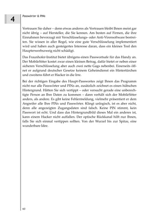 Passwörter & PINs
4
    Vertrauen Sie daher – denn etwas anderes als Vertrauen bleibt Ihnen meist gar
    nicht übrig – auf Hersteller, die Sie kennen. Am besten auf Firmen, die ihre
    Einnahmen bevorzugt mit Verschlüsselungs- oder Anti-Virensoftware bestrei-
    ten. Sie wissen in aller Regel, wie eine gute Verschlüsselung implementiert
    wird und haben auch gesteigertes Interesse daran, dass ein kleines Tool den
    Haupterwerbszweig nicht schädigt.
    Das Fraunhofer-Institut bietet übrigens einen Passwortsafe für das Handy an.
    Der MobileSitter kostet zwar einen kleinen Betrag, dafür bietet er neben einer
    sicheren Verschlüsselung aber auch zwei nette Gags nebenbei. Einerseits öff-
    net er aufgrund deutscher Gesetze keinem Geheimdienst ein Hintertürchen
    und zweitens führt er Hacker in die Irre.
    Bei der richtigen Eingabe des Haupt-Passwortes zeigt Ihnen das Programm
    nicht nur alle Passwörter und PINs an, zusätzlich zeichnet es einen hübschen
    Hintergrund. Hätten Sie sich vertippt – oder versucht gerade eine unberech-
    tigte Person an Ihre Daten zu kommen – dann verhält sich der MobileSitter
    anders, als andere. Es gibt keine Fehlermeldung, vielmehr präsentiert er dem
    Angreifer alle Ihre PINs und Passwörter. Klingt unlogisch, ist es aber nicht,
    denn alle angezeigten Zugangsdaten sind falsch. Keine PIN stimmt, kein
    Passwort ist echt. Und dass das Hintergrundbild dieses Mal ein anderes ist,
    kann einem Hacker nicht auffallen. Der optische Rückkanal hilft nur Ihnen,
    falls Sie sich einmal vertippen sollten. Von der Wurzel bis zur Spitze, eine
    wunderbare Idee.




    60
 