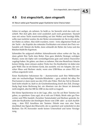 4.5
                                                 Erst eingeschleift, dann eingeseift



4.5       Erst eingeschleift, dann eingeseift
  Warum selbst gute Passwörter gegen KeyKatcher keine Chance haben



Geben ist seeliger, als nehmen. So heißt es. Im Seerecht wird das noch ver-
schärft. Wer dort gibt, dem wird zusätzlich auch noch genommen. Taumelt
man mit seiner Yacht manövrierunfähig auf den Wellen und benötigt Hilfe,
sollte man tunlichst warten, bis der Retter einverstanden ist, Sie in den nächs-
ten Hafen zu ziehen. Also nicht wundern, wenn – trotz allgemeiner Panik auf
der Yacht – der Kapitän des rettenden Fischkutters erst einmal den Preis ver-
handeln will. Stimmt die Kohle, dann schmeißt der Retter die Leine und das
Bötchen bleibt Ihr Eigentum.
Schmeißen Sie aufgrund erhöhter Adrenalinwerte schon vorher ein Tau, tja,
dann gehört Ihre Yacht dem Retter. Eine ganz ähnliche Strategie verfolgen
Hacker, wenn die Opfer sich vernünftigerweise gute und sichere Passwörter
zugelegt haben. Sie geben, um dann zu nehmen. Hat eine BruteForce Attacke
keinen Erfolg, dann müssen andere Tricks her. Ein KeyKatcher ist dabei eine
gute Wahl. Das ist ein kleines Gerät, das aussieht, wie ein Adapter, der zwi-
schen Maus und Rechner steckt, wenn eine USB-Maus an einen PS/2 An-
schluss angesteckt wird.
Einen KeyKatcher bekommen Sie – dummerweise auch Ihre Mitbewerber
oder ein wechselwilliger Vertriebs-Mitarbeiter – ganz einfach bei eBay. Per
Post kommt er dann meist aus den USA oder Polen. Weil das Teil in Deutsch-
land nicht erlaubt ist, läuft es als Geschenksendung durch den Zoll. Zwangs-
läufig liegt keine Rechnung bei, ein Absetzen von der Steuer ist demnach
nicht möglich, aber bei 50€ bis 100€ ist das nicht so tragisch.
Der kleine Speicherriese ist in der Lage, alles, was Sie auf Ihrer Tastatur ein-
geben, zu speichern. Ganz egal, ob es sich um E-Mails, Briefe oder gar Pass-
wörter und PINs handelt. Zwischen Tastaturkabel und Rechner gesteckt, be-
zieht der KeyKatcher den benötigten Strom vom USB- oder – je nach Ausfüh-
rung – dem PS/2 Anschluss der Tastatur. Drückt man nun eine Taste,
durchläuft das Signal den Bösewicht, der es speichert und weiterleitet in den
Rechner. Ein PC-Anwender merkt keinen Unterschied und keine Verzöge-
rung.




                                                                                 61
 