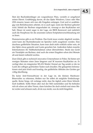 4.5
                                                Erst eingeschleift, dann eingeseift



Sitzt der Buchstabenfänger am vorgesehenen Platz, versieht er umgehend
seinen Dienst. Unabhängig davon, ob das Opfer Windows, Linux oder Mac
OSX einsetzt, lassen sich nun alle Eingaben anfangen. Und weil er unabhän-
gig vom Betriebssystem arbeitet, ist es auch egal, wann der Rechner gebootet
wird. Sobald der Rechner eingeschaltet ist, versorgt er den KeyKatcher mit
Saft. Dieser ist somit sogar in der Lage, ein BIOS Kennwort und natürlich
auch die Passphrase für die ansonsten sichere Festplattenverschlüsselung mit
zu lesen.
Dummerweise gibt es ein Problem. Das Gerät muss wieder abgeholt werden,
sonst kann der Buchstabensalat im Speicher nicht ausgelesen werden. Eine
durchaus gefährliche Situation, kann man doch nicht wirklich sicher sein, ob
das Opfer etwas gemerkt und Lunte gerochen hat. Außerdem haben manche
Informationen ihr Haltbarkeitsdatum schon überschritten. Steckt das Gerät
ein Vierteljahr am Rechner, sind auch die ersten Eingaben schon drei Monate
alt und damit vielleicht wertlos.
Zum Glück gibt es technisch innovative Unternehmen in Polen. Sie bieten seit
wenigen Monaten einen 2mm längeren und 5€ teureren KeyKatcher an. Er
verfügt über ein integriertes WLAN Modul. Einmal am Tag sendet er die im
Laufe des selbigen gedrückten Tasten nach draußen. Die gekaperten Informa-
tionen sind jetzt frisch und knackig, das gefährliche Abholen des Gerätes gar
völlig überflüssig.
Da keine Anti-Virensoftware in der Lage ist, die kleinen Hardware-
Bösewichte zu erkennen, bleiben nur Sie selbst als mögliche Entdeckungs-
quelle. Keine Sorge, ich verlange nicht, dass Sie täglich unter Ihren Schreib-
tisch krabbeln. Sollte Ihnen aber mal der Stift runterfallen und Sie befinden
sich eh schon auf allen Vieren, dann kriechen Sie doch einfach mal einen Me-
ter weiter und schauen nach, ob da was steckt, was da nicht hingehört.




                                                                                63
 