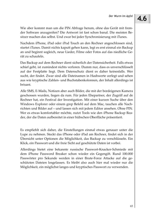 4.6
                                                             Der Wurm im Apfel



Wie aber kommt man um die PIN Abfrage herum, ohne das Gerät mit frem-
der Software anzugreifen? Die Antwort ist fast schon banal. Die meisten Be-
sitzer machen das selbst. Und zwar bei jeder Synchronisierung mit iTunes.
Nachdem iPhone, iPad oder iPod Touch an den Rechner angeschlossen sind,
startet iTunes. Damit nichts kaputt gehen kann, legt es erst einmal ein Backup
an und beginnt sogleich, neue Lieder, Filme oder Fotos auf das niedliche Ge-
rät zu schaufeln.
Das Backup auf dem Rechner dient sicherlich der Datensicherheit. Falls etwas
schief geht, ist zumindest nichts verloren. Dumm nur, dass es unverschlüsselt
auf der Festplatte liegt. Dem Datenschutz dient es daher keinesfalls. Wer
sucht, der findet. Zwar sind alle Dateinamen in Hashwerte zerlegt und sehen
aus wie kryptische Zahlen- und Buchstabenkolonnen, der Inhalt allerdings ist
brisant.
Alle SMS, E-Mails, Notizen aber auch Bilder, die mit der bordeigenen Kamera
geschossen wurden, liegen da rum. Für jeden Ehepartner, der Zugriff auf de
Rechner hat, ein Festival der Investigation. Mit einer kurzen Suche über den
Windows Explorer oder einem grep Befehl auf dem Mac, tauchen alle Nach-
richten und Bilder auf – und lassen sich mit jedem Editor ansehen. Ohne PIN.
Wer es etwas komfortabler möchte, nutzt Tools wie den iPhone Backup Rea-
der, der die Daten aufbereitet in einer hübschen Oberfläche präsentiert.


Es empfiehlt sich daher, die Einstellungen einmal etwas genauer unter die
Lupe zu nehmen. Steckt das iPhone oder iPad am Rechner, findet sich in der
Übersicht unter Optionen die Möglichkeit, das Backup zu verschlüsseln. Ein
Klick, ein Passwort und die freie Sicht auf geschützte Daten ist vorbei.
Allerdings bietet eine bekannte russische Passwort-Knacker-Schmiede mit
dem iPhone Password Breaker schon wieder ein Gegengift. Rund 100.000
Passwörter pro Sekunde werden in einer Brute-Force Attacke auf die ge-
schützten Dateien losgelassen. Es bleibt also auch hier mal wieder nur die
Möglichkeit, ein möglichst langes und kryptisches Passwort zu verwenden.




                                                                            65
 