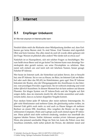 Internet
5
         5 Internet


    5.1         Empfänger Unbekannt
         Wie man anyonym im Internet surfen kann



    Neulich klärte mich die Rückseite einer Müslipackung darüber auf, dass Erd-
    beeren gar keine Beeren sind. Es sind Nüsse. Und Tomaten sind eigentlich
    Obst und kein Gemüse. Das alles stand da und ich wurde allein gelassen mit
    der Frage: Warum ist plötzlich alles anders? Wer denkt sich so etwas aus?
    Natürlich ist es Haarspalterei, sich mit solchen Fragen zu beschäftigen. Wa-
    rum heißt etwas Beere und ist gar keine? Im Internet kann man derartige Ver-
    steckspiele aber gezielt nutzen, um seine Privatsphäre zu schützen. Man
    nennt sich einfach um und tarnt sich mit falschem Namen, besser gesagt:
    Falscher IP Adresse.
    Wer heute im Internet surft, der hinterlässt auf jedem Server, den er besucht
    hat, eine IP Adresse. Sei es von zu Hause, im Büro, im Internet Café am Bahn-
    hof oder auch über das WLAN im Hotelzimmer, ganz egal. Eine IP Adresse
    bekommt der Router, also der Übergangspunkt des Anschlusses in das Inter-
    net, vom jeweiligen Provider zugewiesen. Sie ist weltweit eindeutig und wird
    daher öffentlich bezeichnet. In diesem Moment hat sie kein anderer auf diesem
    Planeten. Ein kluges System von IP Adress-Pools und die Vergabe auf Zeit
    sorgen dafür, dass sie einerseits (noch) für alle Geräte ausreichen und ande-
    rerseits dafür, dass es zu keiner doppelten Vergabe kommt.
    Nun stecken hinter jeder IP Adresse aber meist mehrere Internetgeräte. Es
    gibt viele Hotelzimmer und mehrere Gäste, die gleichzeitig surfen wollen, im
    Internet Café geht’s noch mehr zu und auch zu Hause hängen oft mehrere
    Rechner an einem DSL Anschluss. Also vergeben die Router an die ange-
    schlossenen Computer, iPads und Laptops auch noch einmal eigene IP Adres-
    sen. Diese jedoch sind nicht weltweit eindeutig, sondern nur innerhalb des
    eigenen lokalen Netzes. Solche Adressen werden private Adressen genannt.
    Wenn also jemand unerlaubte Dinge im Netz tut, kann die Polizei zwar den
    Anschluss ermitteln, nicht sicher jedoch die Person, die dahinter stand und


    66

    T. Schrödel, Hacking für Manager, DOI 10.1007/978-3-8349-6475-5_5,
    © Gabler Verlag | Springer Fachmedien Wiesbaden GmbH 2011
 