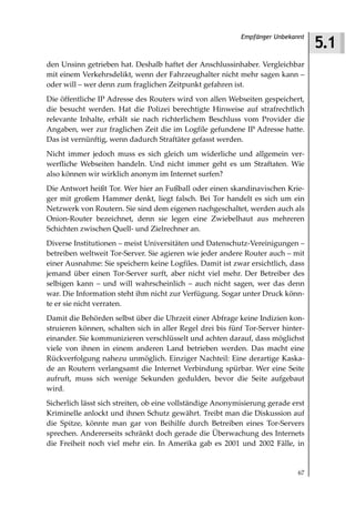 5.1
                                                           Empfänger Unbekannt



den Unsinn getrieben hat. Deshalb haftet der Anschlussinhaber. Vergleichbar
mit einem Verkehrsdelikt, wenn der Fahrzeughalter nicht mehr sagen kann –
oder will – wer denn zum fraglichen Zeitpunkt gefahren ist.
Die öffentliche IP Adresse des Routers wird von allen Webseiten gespeichert,
die besucht werden. Hat die Polizei berechtigte Hinweise auf strafrechtlich
relevante Inhalte, erhält sie nach richterlichem Beschluss vom Provider die
Angaben, wer zur fraglichen Zeit die im Logfile gefundene IP Adresse hatte.
Das ist vernünftig, wenn dadurch Straftäter gefasst werden.
Nicht immer jedoch muss es sich gleich um widerliche und allgemein ver-
werfliche Webseiten handeln. Und nicht immer geht es um Straftaten. Wie
also können wir wirklich anonym im Internet surfen?
Die Antwort heißt Tor. Wer hier an Fußball oder einen skandinavischen Krie-
ger mit großem Hammer denkt, liegt falsch. Bei Tor handelt es sich um ein
Netzwerk von Routern. Sie sind dem eigenen nachgeschaltet, werden auch als
Onion-Router bezeichnet, denn sie legen eine Zwiebelhaut aus mehreren
Schichten zwischen Quell- und Zielrechner an.
Diverse Institutionen – meist Universitäten und Datenschutz-Vereinigungen –
betreiben weltweit Tor-Server. Sie agieren wie jeder andere Router auch – mit
einer Ausnahme: Sie speichern keine Logfiles. Damit ist zwar ersichtlich, dass
jemand über einen Tor-Server surft, aber nicht viel mehr. Der Betreiber des
selbigen kann – und will wahrscheinlich – auch nicht sagen, wer das denn
war. Die Information steht ihm nicht zur Verfügung. Sogar unter Druck könn-
te er sie nicht verraten.
Damit die Behörden selbst über die Uhrzeit einer Abfrage keine Indizien kon-
struieren können, schalten sich in aller Regel drei bis fünf Tor-Server hinter-
einander. Sie kommunizieren verschlüsselt und achten darauf, dass möglichst
viele von ihnen in einem anderen Land betrieben werden. Das macht eine
Rückverfolgung nahezu unmöglich. Einziger Nachteil: Eine derartige Kaska-
de an Routern verlangsamt die Internet Verbindung spürbar. Wer eine Seite
aufruft, muss sich wenige Sekunden gedulden, bevor die Seite aufgebaut
wird.
Sicherlich lässt sich streiten, ob eine vollständige Anonymisierung gerade erst
Kriminelle anlockt und ihnen Schutz gewährt. Treibt man die Diskussion auf
die Spitze, könnte man gar von Beihilfe durch Betreiben eines Tor-Servers
sprechen. Andererseits schränkt doch gerade die Überwachung des Internets
die Freiheit noch viel mehr ein. In Amerika gab es 2001 und 2002 Fälle, in


                                                                             67
 