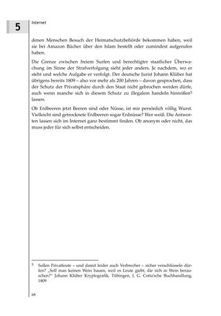 Internet
5
    denen Menschen Besuch der Heimatschutzbehörde bekommen haben, weil
    sie bei Amazon Bücher über den Islam bestellt oder zumindest aufgerufen
    haben.
    Die Grenze zwischen freiem Surfen und berechtigter staatlicher Überwa-
    chung im Sinne der Strafverfolgung sieht jeder anders. Je nachdem, wo er
    steht und welche Aufgabe er verfolgt. Der deutsche Jurist Johann Klüber hat
    übrigens bereits 1809 – also vor mehr als 200 Jahren – davon gesprochen, dass
    der Schutz der Privatsphäre durch den Staat nicht gebrochen werden dürfe,
    auch wenn manche sich in diesem Schutz zu illegalem handeln hinreißen5
    lassen.
    Ob Erdbeeren jetzt Beeren sind oder Nüsse, ist mir persönlich völlig Wurst.
    Vielleicht sind getrocknete Erdbeeren sogar Erdnüsse? Wer weiß. Die Antwor-
    ten lassen sich im Internet ganz bestimmt finden. Ob anonym oder nicht, das
    muss jeder für sich selbst entscheiden.




    5    Sollen Privatleute – und damit leider auch Verbrecher – sicher verschlüsseln dür-
         fen? „Soll man keinen Wein bauen, weil es Leute giebt, die sich in Wein berau-
         schen?“ Johann Klüber Kryptografik, Tübingen, J. G. Cotta’sche Buchhandlung,
         1809


    68
 