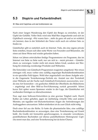 5.3
                                                    Dioptrin und Farbenblindheit



5.3       Dioptrin und Farbenblindheit
  Was sind Captchas und wie funktionieren sie



Nach einer langen Wanderung den Gipfel des Berges zu erreichen, ist der
Gipfel der Gefühle. Voller Stolz wird eine Maß Bier eingeschenkt und sich im
Gipfelbuch verewigt. »Wir waren hier« , steht da ganz oft und es ist wirklich
ein Jammer, dass in der Schönheit der Natur nicht auch ein schöner Satz zu
finden ist.
Gästebücher gibt es natürlich auch im Internet. Viele, die eine eigene private
Seite erstellen, freuen sich über nette Worte von Freunden und Bekannten, die
einen auf diese Weise mal wieder gefunden haben.
Schon vor Jahren entwickelten findige Programmierer ein Programm, das im
Internet von Seite zu Seite surft, nur um sich in – meist privaten – Gästebü-
chern zu verewigen. Leider nicht mit einem lieben Gruß, sondern mit Wer-
bung für eindeutig zweideutige Produkte und Webseiten.
Die Entwickler von Gästebuch-Programmen reagierten umgehend. Wer etwas
eintragen will, muss vorher eine zufällig angezeigte Buchstabenkombination
in ein spezielles Feld tippen. Wohl eher angestachelt von dieser Aufgabe setz-
te die Gegenseite Texterkennungs-Technik ein. Anstatt nur den Textinhalt
einer Webseite auf der Suche nach Gästebuch-Formularen auszuwerten, wur-
de eine Art Screenshot – ein grafisches Abbild der Oberfläche des Bildschirms
– angefertigt und über Bild-zu-Text-Erkennung zurück gewandelt. Schon
kurze Zeit später waren Spammer wieder in der Lage, die Gästebücher mit
werbenden Einträgen zu überschwemmen.
Nun sagt man Software-Entwicklern ja eine gewisse Trägheit nach. Durch
Kaffee am Leben gehalten, jagen sie nächtelang virtuelle Orks und andere
Monster, um tagsüber mit blutunterlaufenen Augen die Anforderungen des
Auftraggebers umzusetzen. Selbst mitdenken ist da zum Glück nicht nötig.
Doch einer fiel aus der Reihe. Er hatte die phantastische Idee, eine zufällige
Buchstabenkombination so anzuzeigen, dass eine Texterkennung auf Granit
beißt. Als Grafik mit formschön geschwungenen, in einander verwobenen,
pastellfarbenen Buchstaben auf ebenso pastellfarbenem Hintergrund. Capt-
cha nennt man das, und eine Texterkennung hat da keine Chance.




                                                                             71
 