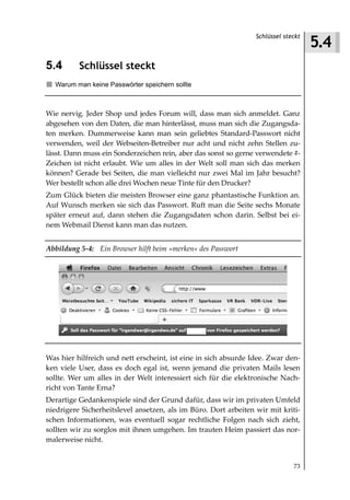 5.4
                                                                 Schlüssel steckt



5.4       Schlüssel steckt
  Warum man keine Passwörter speichern sollte



Wie nervig. Jeder Shop und jedes Forum will, dass man sich anmeldet. Ganz
abgesehen von den Daten, die man hinterlässt, muss man sich die Zugangsda-
ten merken. Dummerweise kann man sein geliebtes Standard-Passwort nicht
verwenden, weil der Webseiten-Betreiber nur acht und nicht zehn Stellen zu-
lässt. Dann muss ein Sonderzeichen rein, aber das sonst so gerne verwendete #-
Zeichen ist nicht erlaubt. Wie um alles in der Welt soll man sich das merken
können? Gerade bei Seiten, die man vielleicht nur zwei Mal im Jahr besucht?
Wer bestellt schon alle drei Wochen neue Tinte für den Drucker?
Zum Glück bieten die meisten Browser eine ganz phantastische Funktion an.
Auf Wunsch merken sie sich das Passwort. Ruft man die Seite sechs Monate
später erneut auf, dann stehen die Zugangsdaten schon darin. Selbst bei ei-
nem Webmail Dienst kann man das nutzen.


Abbildung 5 4: Ein Browser hilft beim »merken« des Passwort




Was hier hilfreich und nett erscheint, ist eine in sich absurde Idee. Zwar den-
ken viele User, dass es doch egal ist, wenn jemand die privaten Mails lesen
sollte. Wer um alles in der Welt interessiert sich für die elektronische Nach-
richt von Tante Erna?
Derartige Gedankenspiele sind der Grund dafür, dass wir im privaten Umfeld
niedrigere Sicherheitslevel ansetzen, als im Büro. Dort arbeiten wir mit kriti-
schen Informationen, was eventuell sogar rechtliche Folgen nach sich zieht,
sollten wir zu sorglos mit ihnen umgehen. Im trauten Heim passiert das nor-
malerweise nicht.


                                                                              73
 