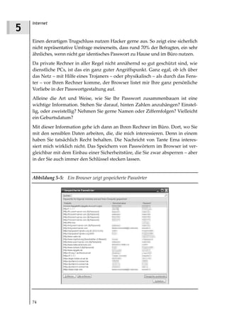 Internet
5
    Einen derartigen Trugschluss nutzen Hacker gerne aus. So zeigt eine sicherlich
    nicht repräsentative Umfrage meinerseits, dass rund 70% der Befragten, ein sehr
    ähnliches, wenn nicht gar identisches Passwort zu Hause und im Büro nutzen.
    Da private Rechner in aller Regel nicht annähernd so gut geschützt sind, wie
    dienstliche PCs, ist das ein ganz guter Angriffspunkt. Ganz egal, ob ich über
    das Netz – mit Hilfe eines Trojaners – oder physikalisch – als durch das Fens-
    ter – vor Ihren Rechner komme, der Browser listet mir Ihre ganz persönliche
    Vorliebe in der Passwortgestaltung auf.
    Alleine die Art und Weise, wie Sie Ihr Passwort zusammenbauen ist eine
    wichtige Information. Stehen Sie darauf, hinten Zahlen anzuhängen? Einstel-
    lig, oder zweistellig? Nehmen Sie gerne Namen oder Ziffernfolgen? Vielleicht
    ein Geburtsdatum?
    Mit dieser Information gehe ich dann an Ihren Rechner im Büro. Dort, wo Sie
    mit den sensiblen Daten arbeiten, die, die mich interessieren. Denn in einem
    haben Sie tatsächlich Recht behalten. Die Nachricht von Tante Erna interes-
    siert mich wirklich nicht. Das Speichern von Passwörtern im Browser ist ver-
    gleichbar mit dem Einbau einer Sicherheitstüre, die Sie zwar absperren – aber
    in der Sie auch immer den Schlüssel stecken lassen.


    Abbildung 5 5: Ein Browser zeigt gespeicherte Paswörter




    74
 