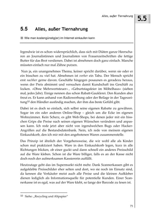 5.5
                                                          Alles, außer Tiernahrung



5.5       Alles, außer Tiernahrung
   Wie man kostengünstig(er) im Internet einkaufen kann



Irgendwie ist es schon widersprüchlich, dass sich mit Diäten ganze Heerscha-
ren an Journalistinnen und Journalisten von Frauenzeitschriften die fettige
Butter für das Brot verdienen. Dabei ist abnehmen doch ganz einfach. Manche
müssten einfach nur mal Zähne putzen.
 Nun ja, ein unangenehmes Thema, keiner spricht darüber, wenn sie oder er
ein bisschen zu viel hat. Abnehmen ist vorher ein Tabu. Der Mensch spricht
erst nachher gerne davon. Geschäfte hingegen posaunen es geradezu heraus,
wenn der Preis abnimmt und versuchen damit Kundschaft ins Geschäft zu
locken. »Ohne Mehrwertsteuer« , »Geburtstagsfeier im Möbelhaus« (sieben
mal, jedes Jahr). Einige nennen das schon Rabatt-Gauklerei. Den Kunden aber
freut es. Er kann anhand von Radiowerbung oder der Beilage in der Tageszei-
tung10 den Händler ausfindig machen, der ihm das beste Gefühl gibt.
Dabei ist es doch so einfach, sich selbst seine eigenen Rabatte zu gewähren.
Sogar im ein oder anderen Online-Shop – gleich um die Ecke im eigenen
Wohnzimmer. Kein Scherz, es gibt Web-Shops, bei denen jeder mit ein biss-
chen Grips die Preise nach seinen eigenen Wünschen verändern und anpas-
sen kann. Ich rede jetzt aber nicht von irgendwelchen Bugs oder Hacker-
Angriffen auf die Bestandsdatenbank. Nein, ich rede von meinem eigenen
Einkaufskorb, den ich mir mit den angebotenen Waren zusammenstelle.
Das Prinzip ist ähnlich der Vorgehensweise, die wir wohl alle als Kinder
schon mal praktiziert haben. Ware in den Einkaufskorb legen, kurz in alle
Richtungen blicken, ob einer guckt und dann schnell ein anderes Preisschild
auf die Ware kleben. Schon ist die Ware billiger, falls es an der Kasse nicht
doch noch der aufmerksamen Kassiererin auffällt.
Heutzutage geht das im Supermarkt nicht mehr. Dank Scannerkassen gibt es
aufgeklebte Preisschilder eher selten und dort, wo sie noch im Einsatz sind,
da kennen die Verkäufer meist auch alle Preise und die kleinen Aufkleber
dienen lediglich als Informationsquelle für potentielle Kunden. Einer Scan-
nerkasse ist es egal, was auf der Ware klebt, so lange der Barcode zu lesen ist.



10 Siehe: „Recycling und Altpapier“


                                                                               75
 