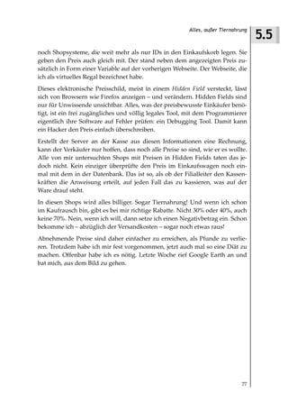 5.5
                                                         Alles, außer Tiernahrung



noch Shopsysteme, die weit mehr als nur IDs in den Einkaufskorb legen. Sie
geben den Preis auch gleich mit. Der stand neben dem angezeigten Preis zu-
sätzlich in Form einer Variable auf der vorherigen Webseite. Der Webseite, die
ich als virtuelles Regal bezeichnet habe.
Dieses elektronische Preisschild, meist in einem Hidden Field versteckt, lässt
sich von Browsern wie Firefox anzeigen – und verändern. Hidden Fields sind
nur für Unwissende unsichtbar. Alles, was der preisbewusste Einkäufer benö-
tigt, ist ein frei zugängliches und völlig legales Tool, mit dem Programmierer
eigentlich ihre Software auf Fehler prüfen: ein Debugging Tool. Damit kann
ein Hacker den Preis einfach überschreiben.
Erstellt der Server an der Kasse aus diesen Informationen eine Rechnung,
kann der Verkäufer nur hoffen, dass noch alle Preise so sind, wie er es wollte.
Alle von mir untersuchten Shops mit Preisen in Hidden Fields taten das je-
doch nicht. Kein einziger überprüfte den Preis im Einkaufswagen noch ein-
mal mit dem in der Datenbank. Das ist so, als ob der Filialleiter den Kassen-
kräften die Anweisung erteilt, auf jeden Fall das zu kassieren, was auf der
Ware drauf steht.
In diesen Shops wird alles billiger. Sogar Tiernahrung! Und wenn ich schon
im Kaufrausch bin, gibt es bei mir richtige Rabatte. Nicht 30% oder 40%, auch
keine 70%. Nein, wenn ich will, dann setze ich einen Negativbetrag ein. Schon
bekomme ich – abzüglich der Versandkosten – sogar noch etwas raus!
Abnehmende Preise sind daher einfacher zu erreichen, als Pfunde zu verlie-
ren. Trotzdem habe ich mir fest vorgenommen, jetzt auch mal so eine Diät zu
machen. Offenbar habe ich es nötig. Letzte Woche rief Google Earth an und
bat mich, aus dem Bild zu gehen.




                                                                              77
 