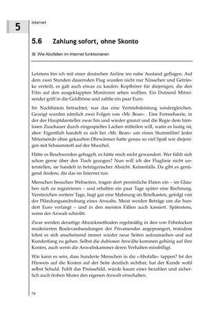Internet
5
    5.6          Zahlung sofort, ohne Skonto
         Wie Abofallen im Internet funktionieren



    Letztens bin ich mit einer deutschen Airline ins nahe Ausland geflogen. Auf
    dem zwei Stunden dauernden Flug wurden nicht nur Nüsschen und Geträn-
    ke verteilt, es gab auch etwas zu kaufen: Kopfhörer für diejenigen, die den
    Film auf den ausgeklappten Monitoren sehen wollten. Ein Dutzend Mitrei-
    sender griff in die Geldbörse und zahlte ein paar Euro.
    Im Nachhinein betrachtet, war das eine Vertriebsleistung sondergleichen.
    Gezeigt wurden nämlich zwei Folgen von »Mr. Bean« . Eine Fernsehserie, in
    der der Hauptdarsteller zwar hin und wieder grunzt und die Regie dem hirn-
    losen Zuschauer durch eingespieltes Lachen mitteilen will, wann es lustig ist,
    aber: Eigentlich handelt es sich bei »Mr. Bean« um einen Stummfilm! Jeder
    Mitreisende ohne gekauften Ohrwärmer hatte genau so viel Spaß wie diejeni-
    gen mit Schaumstoff auf der Muschel.
    Hätte es Beschwerden gehagelt, es hätte mich nicht gewundert. Wer fühlt sich
    schon gerne über den Tisch gezogen? Nun will ich der Fluglinie nicht un-
    terstellen, sie handelt in betrügerischer Absicht. Keinesfalls. Da gibt es genü-
    gend Andere, die das im Internet tun.
    Menschen besuchen Webseiten, tragen dort persönliche Daten ein – im Glau-
    ben sich zu registrieren – und erhalten ein paar Tage später eine Rechnung.
    Verstreichen weitere Tage, liegt gar eine Mahnung im Briefkasten, gefolgt von
    der Pfändungsandrohung eines Anwalts. Meist werden Beträge um die hun-
    dert Euro verlangt – und in den meisten Fällen auch kassiert. Spätestens,
    wenn der Anwalt schreibt.
    Zwar werden derartige Abzockmethoden regelmäßig in den von Föhnlocken
    moderierten Boulevardsendungen der Privatsender angeprangert, trotzdem
    lohnt es sich anscheinend immer wieder neue Seiten aufzumachen und auf
    Kundenfang zu gehen. Selbst die dubiosen Anwälte kommen gehörig auf ihre
    Kosten, auch wenn die Anwaltskammer deren Verhalten missbilligt.
    Wie kann es sein, dass hunderte Menschen in die »Abofalle« tappen? Ist der
    Hinweis auf die Kosten auf der Seite deutlich sichtbar, hat der Kunde wohl
    selbst Schuld. Fehlt das Preisschild, würde kaum einer bezahlen und sicher-
    lich auch frohen Mutes den eigenen Anwalt einschalten.


    78
 