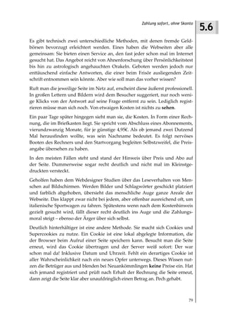 5.6
                                                      Zahlung sofort, ohne Skonto



Es gibt technisch zwei unterschiedliche Methoden, mit denen fremde Geld-
börsen bevorzugt erleichtert werden. Eines haben die Webseiten aber alle
gemeinsam: Sie bieten einen Service an, den fast jeder schon mal im Internet
gesucht hat. Das Angebot reicht von Ahnenforschung über Persönlichkeitstest
bis hin zu astrologisch angehauchten Orakeln. Geboten werden jedoch nur
enttäuschend einfache Antworten, die einer beim Frisör ausliegenden Zeit-
schrift entnommen sein könnte. Aber wie soll man das vorher wissen?
Ruft man die jeweilige Seite im Netz auf, erscheint diese äußerst professionell.
In großen Lettern und Bildern wird dem Besucher suggeriert, nur noch weni-
ge Klicks von der Antwort auf seine Frage entfernt zu sein. Lediglich regist-
rieren müsse man sich noch. Von etwaigen Kosten ist nichts zu sehen.
Ein paar Tage später hingegen sieht man sie, die Kosten. In Form einer Rech-
nung, die im Briefkasten liegt. Sie spricht vom Abschluss eines Abonnements,
vierundzwanzig Monate, für je günstige 4,95€. Als ob jemand zwei Dutzend
Mal herausfinden wollte, was sein Nachname bedeutet. Es folgt nervöses
Booten des Rechners und den Startvorgang begleiten Selbstzweifel, die Preis-
angabe übersehen zu haben.
In den meisten Fällen steht und stand der Hinweis über Preis und Abo auf
der Seite. Dummerweise sogar recht deutlich und nicht mal im Kleinstge-
druckten versteckt.
Geholfen haben dem Webdesigner Studien über das Leseverhalten von Men-
schen auf Bildschirmen. Werden Bilder und Schlagwörter geschickt platziert
und farblich abgehoben, übersieht das menschliche Auge ganze Areale der
Webseite. Das klappt zwar nicht bei jedem, aber offenbar ausreichend oft, um
italienische Sportwagen zu fahren. Spätestens wenn nach dem Kostenhinweis
gezielt gesucht wird, fällt dieser recht deutlich ins Auge und die Zahlungs-
moral steigt – ebenso der Ärger über sich selbst.
Deutlich hinterhältiger ist eine andere Methode. Sie macht sich Cookies und
Supercookies zu nutze. Ein Cookie ist eine lokal abgelegte Information, die
der Browser beim Aufruf einer Seite speichern kann. Besucht man die Seite
erneut, wird das Cookie übertragen und der Server weiß sofort: Der war
schon mal da! Inklusive Datum und Uhrzeit. Fehlt ein derartiges Cookie ist
aller Wahrscheinlichkeit nach ein neues Opfer unterwegs. Dieses Wissen nut-
zen die Betrüger aus und blenden bei Neuankömmlingen keine Preise ein. Hat
sich jemand registriert und prüft nach Erhalt der Rechnung die Seite erneut,
dann zeigt die Seite klar aber unaufdringlich einen Betrag an. Pech gehabt.



                                                                              79
 