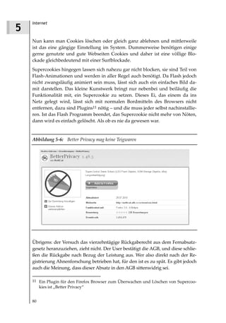 Internet
5
    Nun kann man Cookies löschen oder gleich ganz ablehnen und mittlerweile
    ist das eine gängige Einstellung im System. Dummerweise benötigen einige
    gerne genutzte und gute Webseiten Cookies und daher ist eine völlige Blo-
    ckade gleichbedeutend mit einer Surfblockade.
    Supercookies hingegen lassen sich nahezu gar nicht blocken, sie sind Teil von
    Flash-Animationen und werden in aller Regel auch benötigt. Da Flash jedoch
    nicht zwangsläufig animiert sein muss, lässt sich auch ein einfaches Bild da-
    mit darstellen. Das kleine Kunstwerk bringt nur nebenbei und beiläufig die
    Funktionalität mit, ein Supercookie zu setzen. Dieses Ei, das einem da ins
    Netz gelegt wird, lässt sich mit normalen Bordmitteln des Browsers nicht
    entfernen, dazu sind Plugins11 nötig – und die muss jeder selbst nachinstallie-
    ren. Ist das Flash Programm beendet, das Supercookie nicht mehr von Nöten,
    dann wird es einfach gelöscht. Als ob es nie da gewesen war.


    Abbildung 5 6: Better Privacy mag keine Teigwaren




    Übrigens: der Versuch das vierzehntägige Rückgaberecht aus dem Fernabsatz-
    gesetz heranzuziehen, zieht nicht. Der User bestätigt die AGB, und diese schlie-
    ßen die Rückgabe nach Bezug der Leistung aus. Wer also direkt nach der Re-
    gistrierung Ahnenforschung betrieben hat, für den ist es zu spät. Es gibt jedoch
    auch die Meinung, dass dieser Absatz in den AGB sittenwidrig sei.

    11 Ein Plugin für den Firefox Browser zum Überwachen und Löschen von Supercoo-
         kies ist „Better Privacy“


    80
 