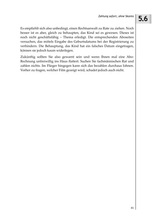 5.6
                                                    Zahlung sofort, ohne Skonto



Es empfiehlt sich also unbedingt, einen Rechtsanwalt zu Rate zu ziehen. Noch
besser ist es aber, gleich zu behaupten, das Kind sei es gewesen. Dieses ist
noch nicht geschäftsfähig – Thema erledigt. Die entsprechenden Aboseiten
versuchen, das mittels Eingabe des Geburtsdatums bei der Registrierung zu
verhindern. Die Behauptung, das Kind hat ein falsches Datum eingetragen,
können sie jedoch kaum widerlegen.
Zukünftig sollten Sie also gewarnt sein und wenn Ihnen mal eine Abo-
Rechnung unfreiwillig ins Haus flattert. Suchen Sie fachmännischen Rat und
zahlen nichts. Im Flieger hingegen kann sich das bezahlen durchaus lohnen.
Vorher zu fragen, welcher Film gezeigt wird, schadet jedoch auch nicht.




                                                                            81
 