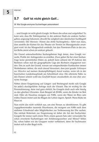 Internet
5
    5.7         Golf ist nicht gleich Golf…
         Wie Google anonyme Suchanfragen personalisiert



    … und Google ist nicht gleich Google. Ist Ihnen das schon mal aufgefallen? Es
    kann sein, dass Ihr Telefonpartner in der anderen Stadt ein anderes Sucher-
    gebnis angezeigt bekommt, obwohl Sie zeitgleich den identischen Suchbegriff
    verwenden. Der Hinweis »Nimm das dritte Suchergebnis.« führt nun dazu,
    dass anstelle der Karten für das Theater ein Termin im Massagestudio arran-
    giert wird. Ist das Missgeschick entdeckt, hat den Premieren-Platz in der ers-
    ten Reihe meist schon ein anderer gekauft.
    Der Grund unterschiedlicher Suchergebnisse liegt daran, dass Google ver-
    sucht, Profile der Anfragenden zu erstellen. Zwar geben Sie bei einer Suchan-
    frage keine persönlichen Daten an, jedoch kann anhand der IP-Adresse des
    Rechners schon mal die geographische Lage des Rechners eingegrenzt wer-
    den. Das ist auch der Grund, warum auf entsprechenden Erotikseiten immer
    Werbebanner stehen, die mich darauf hinweisen, dass jetzt gerade Schlampen
    aus München auf meinen (kostenpflichtigen) Anruf warten, wenn ich in der
    bayerischen Landeshauptstadt am Schreibtisch sitze. Die offerierte Nähe zu
    den Damen scheint wohl das Geschäft besser anzukurbeln als eine eher ano-
    nyme Anzeige.
    Neben dieser Eingrenzung auf Längen- und Breitengrad merkt sich Google
    für jede(!) durchgeführte Anfrage auch die Uhrzeit. Das ist wichtig für die
    Personalisierung, denn mal ganz ehrlich, Sie Googeln doch auch sehr häufig
    zu den gleichen Uhrzeiten. Zum Beispiel ab 20:00h, wenn die Kinder im Bett
    sind. Oder als Hausfrau morgens um 9:00h, wenn der Mann im Büro sein
    trübes Dasein fristet und die Blagen die Lehrer ärgern. Sprich: Wenn Ruhe im
    Haus ist.
    Nun reicht das nicht wirklich aus, um eine Person zu identifizieren. Es gibt
    zugegebenermaßen tausende Hausfrauen, die morgens um 9:00h nach dem
    nächsten Urlaubsziel oder Möglichkeiten zur Verbesserung der Ehe suchen.
    Das nächste Kriterium zur Eingrenzung ist daher die Art der Suchwörter.
    Googeln Sie immer nach einem Wort, einem ganzen Satz oder verwenden Sie
    schon erweiterte Suchanfragen mit Anführungszeichen und Minus? Sehen
    Sie, schon haben wir die Gruppen weiter verkleinert, denn ihr Suchmuster
    ändert sich in aller Regel nicht.


    82
 