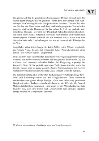 5.7
                                                       Golf ist nicht gleich Golf…



Das gleiche gilt für Ihr persönliches Suchinteresse. Denken Sie mal nach, Sie
suchen recht häufig nach dem gleichen Thema. Sind Sie Camper, sind Such-
anfragen für Campingplätze in Europa recht oft vertreten. Tauchen Sie, wer-
den Sie das rote Meer, Asien und dazu noch nach geeigneten Tauchschulen
googeln. Jetzt hat die Datenkrake Sie fast schon. Es fehlt nur noch der ent-
scheidende Hinweis – wer sind Sie? Das jedoch haben Sie höchstwahrschein-
lich schon selbst einmal mitgeteilt. Wer sucht nicht mal hin und wieder nach
seinem eigenen Namen – natürlich nur aus Interesse, was da schon alles über
einem im Netz steht. Und schwupps, das war es dann mit der Privatsphäre
im Netz.
Angeblich – leider liefert Google hier keine Zahlen – sind 70% der regelmäßi-
gen Google-Nutzer bereits mit erstaunlich hoher Wahrscheinlichkeit einer
Person – der richtigen Person – zugeordnet.
Da ist es dann auch kein Wunder, dass Ihnen Volkswägen angeboten werden,
während der reiche Schnösel nebenan bei der gleichen Suche nach Golf die
schönsten und teuersten achtzehn Löcher der Umgebung angezeigt be-
kommt12. Diese für Sie perfekt passenden Trefferlisten sind aber auch der
Grund, warum man so gerne googelt. Andere Suchmaschinen liefern eben
nicht neun von zehn wirklich passende Links, sondern vielleicht nur fünf.
Die Personalisierung aller weltweiten Suchanfragen verschlingt riesige Spei-
cher- und Rechenkapazitäten auf den Google-Servern. Diese wiederum
verbrauchen eine ganze Menge Energie. Nach einer Schätzung produziert
Google mit seinen Rechenzentren bereits heute so viel CO2 wie alle General
Motors Autofabriken zusammen – und zwar vor der Wirtschaftskrise. Kein
Wunder also, dass eine Suche nach Umweltschutz kein einziges Ergebnis
bringt, welches auf Google selbst verweist.




12 Weitere Informationen: „Das Google Imperium“ Lars Reppesgaard


                                                                               83
 