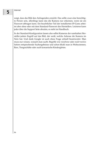 Internet
5
    sorgt, dass das Bild den Anfragenden erreicht. Das sollte zwar eine berechtig-
    te Person sein, allerdings kann das die Kamera nur erkennen, wenn sie ein
    Passwort abfragen kann. Ein beachtlicher Teil der installierten IP-Cams arbei-
    tet aber ohne oder mit dem Standard-Passwort des Herstellers. Letzteres kann
    jeder über die Support Seite abrufen, es steht im Handbuch.
    In der Standard-Konfiguration lassen also selbst Kameras der namhaften Her-
    steller jedem Zugriff auf das Bild, der weiß, welche Adresse die Kamera im
    Netz hat. Und dank Google ist auch diese Frage schnell beantwortet. Man
    muss nur wissen, wonach man sucht. Begriffe wie viewframe oder mode=motion
    liefern entsprechende Suchergebnisse und schon blickt man in Wohnzimmer,
    Bars, Tiergeschäfte oder auch koreanische Kindergärten.




    86
 