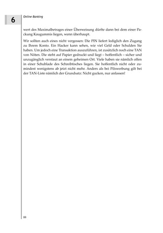 Online Banking
6
    wert des Maximalbetrages einer Überweisung dürfte dann bei dem einer Pa-
    ckung Kaugummis liegen, wenn überhaupt.
    Wir sollten auch eines nicht vergessen: Die PIN liefert lediglich den Zugang
    zu Ihrem Konto. Ein Hacker kann sehen, wie viel Geld oder Schulden Sie
    haben. Um jedoch eine Transaktion auszuführen, ist zusätzlich noch eine TAN
    von Nöten. Die steht auf Papier gedruckt und liegt – hoffentlich – sicher und
    unzugänglich verstaut an einem geheimen Ort. Viele haben sie nämlich offen
    in einer Schublade des Schreibtisches liegen. Sie hoffentlich nicht oder zu-
    mindest wenigstens ab jetzt nicht mehr. Anders als bei Pilswerbung gilt bei
    der TAN-Liste nämlich der Grundsatz: Nicht gucken, nur anfassen!




    88
 