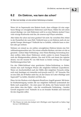 6.2
                                                  Ein Elektron, was kann das schon?



6.2       Ein Elektron, was kann das schon?
  Was man benötigt, um eine sichere Verbindung zu knacken



Wenn ich im Supermarkt eine Batterie kaufe, dann schleppe ich eine unge-
heure Menge an winzigkleinen Elektronen nach Hause. Haben Sie sich schon
einmal überlegt, wie viele Elektronen wohl in so einer Batterie stecken? Ganz
viele winzige Kraftwerke sind das, die unseren mp3-Player antreiben.
Aber haben Sie schon mal eines gesehen? Ich nicht. Sie verrichten Ihre Arbeit
in der Dunkelheit der nano-Welt. Vielleicht kann so ein Elektron mehr als nur
spröde Energie übertragen? Vielleicht hat es Gefühle, vielleicht kann es den-
ken oder gar rechnen.
Nehmen wir einmal an, ein solches winzigkleines Elektron könnte eine Ent-
schlüsselungsmaschine sein. Ein extrem schneller Rechner, mit dem wir die so
genannte »sichere https-Verbindung« einer Home-Banking-Anwendung kna-
cken wollten. Jedes dieser Elektronen würde zudem in einem Frequenzbe-
reich der Röntgenstrahlen arbeiten. Das sind 1015Hz und damit das zigfache
dessen, was der neueste PC von Aldi heute zu leisten vermag. Ein winziger
Hochleistungsrechner halt.
Um den 256bit-Schlüssel einer gesicherten Online-Verbindung zu finden,
müsste man nach heutigem Wissen alle möglichen Schlüssel ausprobieren.
Wenn wir durchschnittlich nach der Hälfte aller möglichen Versuche erfolg-
reich sind, benötigen wir immerhin noch jeweils rund 2,5 1077 Versuche. Das
ist eine Zahl, die 69 Stellen mehr hat, als die Chance im Lotto 6 Richtige samt
Superzahl13 zu treffen. Ziemlich viel Holz also.
Diese Art des Hackens wird allgemein BruteForce Angriff genannt. Mit bruta-
ler Kraftanstrengung werden alle nur möglichen Schlüssel systematisch der
Reihe nach ausprobiert – bis einer passt. Ich denke, der Name kommt nicht
etwa daher, dass das Opfer – also die verschlüsselte Verbindung – brutaler
Gewalt ausgesetzt wird. Vielmehr ist es ein brutaler Kraftakt und Aufwand
für den Angreifer selbst.




13 Die Chance im Lotto den Jackpot mit 6 Richtigen samt Superzahl zu haben, liegt
   bei nur 1:140 Millionen.


                                                                                89
 