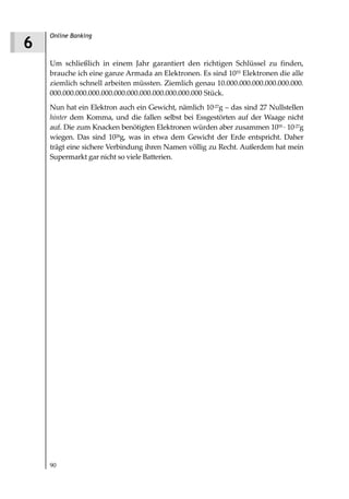 Online Banking
6
    Um schließlich in einem Jahr garantiert den richtigen Schlüssel zu finden,
    brauche ich eine ganze Armada an Elektronen. Es sind 1055 Elektronen die alle
    ziemlich schnell arbeiten müssten. Ziemlich genau 10.000.000.000.000.000.000.
    000.000.000.000.000.000.000.000.000.000.000.000 Stück.
    Nun hat ein Elektron auch ein Gewicht, nämlich 10-27g – das sind 27 Nullstellen
    hinter dem Komma, und die fallen selbst bei Essgestörten auf der Waage nicht
    auf. Die zum Knacken benötigten Elektronen würden aber zusammen 1055 10-27g
    wiegen. Das sind 1028g, was in etwa dem Gewicht der Erde entspricht. Daher
    trägt eine sichere Verbindung ihren Namen völlig zu Recht. Außerdem hat mein
    Supermarkt gar nicht so viele Batterien.




    90
 