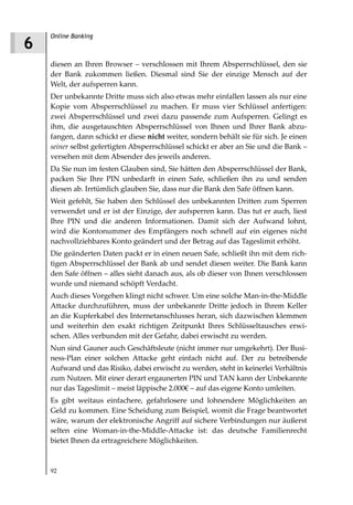 Online Banking
6
    diesen an Ihren Browser – verschlossen mit Ihrem Absperrschlüssel, den sie
    der Bank zukommen ließen. Diesmal sind Sie der einzige Mensch auf der
    Welt, der aufsperren kann.
    Der unbekannte Dritte muss sich also etwas mehr einfallen lassen als nur eine
    Kopie vom Absperrschlüssel zu machen. Er muss vier Schlüssel anfertigen:
    zwei Absperrschlüssel und zwei dazu passende zum Aufsperren. Gelingt es
    ihm, die ausgetauschten Absperrschlüssel von Ihnen und Ihrer Bank abzu-
    fangen, dann schickt er diese nicht weiter, sondern behält sie für sich. Je einen
    seiner selbst gefertigten Absperrschlüssel schickt er aber an Sie und die Bank –
    versehen mit dem Absender des jeweils anderen.
    Da Sie nun im festen Glauben sind, Sie hätten den Absperrschlüssel der Bank,
    packen Sie Ihre PIN unbedarft in einen Safe, schließen ihn zu und senden
    diesen ab. Irrtümlich glauben Sie, dass nur die Bank den Safe öffnen kann.
    Weit gefehlt, Sie haben den Schlüssel des unbekannten Dritten zum Sperren
    verwendet und er ist der Einzige, der aufsperren kann. Das tut er auch, liest
    Ihre PIN und die anderen Informationen. Damit sich der Aufwand lohnt,
    wird die Kontonummer des Empfängers noch schnell auf ein eigenes nicht
    nachvollziehbares Konto geändert und der Betrag auf das Tageslimit erhöht.
    Die geänderten Daten packt er in einen neuen Safe, schließt ihn mit dem rich-
    tigen Absperrschlüssel der Bank ab und sendet diesen weiter. Die Bank kann
    den Safe öffnen – alles sieht danach aus, als ob dieser von Ihnen verschlossen
    wurde und niemand schöpft Verdacht.
    Auch dieses Vorgehen klingt nicht schwer. Um eine solche Man-in-the-Middle
    Attacke durchzuführen, muss der unbekannte Dritte jedoch in Ihrem Keller
    an die Kupferkabel des Internetanschlusses heran, sich dazwischen klemmen
    und weiterhin den exakt richtigen Zeitpunkt Ihres Schlüsseltausches erwi-
    schen. Alles verbunden mit der Gefahr, dabei erwischt zu werden.
    Nun sind Gauner auch Geschäftsleute (nicht immer nur umgekehrt). Der Busi-
    ness-Plan einer solchen Attacke geht einfach nicht auf. Der zu betreibende
    Aufwand und das Risiko, dabei erwischt zu werden, steht in keinerlei Verhältnis
    zum Nutzen. Mit einer derart ergaunerten PIN und TAN kann der Unbekannte
    nur das Tageslimit – meist läppische 2.000€ – auf das eigene Konto umleiten.
    Es gibt weitaus einfachere, gefahrlosere und lohnendere Möglichkeiten an
    Geld zu kommen. Eine Scheidung zum Beispiel, womit die Frage beantwortet
    wäre, warum der elektronische Angriff auf sichere Verbindungen nur äußerst
    selten eine Woman-in-the-Middle-Attacke ist: das deutsche Familienrecht
    bietet Ihnen da ertragreichere Möglichkeiten.



    92
 