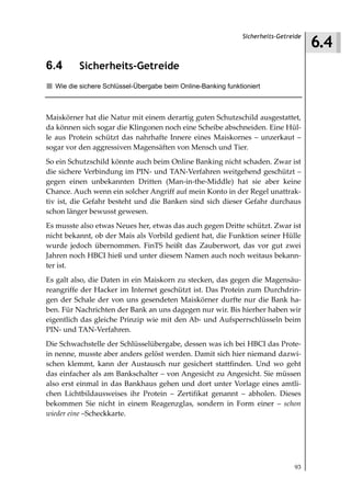 6.4
                                                               Sicherheits-Getreide



6.4       Sicherheits-Getreide
  Wie die sichere Schlüssel-Übergabe beim Online-Banking funktioniert



Maiskörner hat die Natur mit einem derartig guten Schutzschild ausgestattet,
da können sich sogar die Klingonen noch eine Scheibe abschneiden. Eine Hül-
le aus Protein schützt das nahrhafte Innere eines Maiskornes – unzerkaut –
sogar vor den aggressiven Magensäften von Mensch und Tier.
So ein Schutzschild könnte auch beim Online Banking nicht schaden. Zwar ist
die sichere Verbindung im PIN- und TAN-Verfahren weitgehend geschützt –
gegen einen unbekannten Dritten (Man-in-the-Middle) hat sie aber keine
Chance. Auch wenn ein solcher Angriff auf mein Konto in der Regel unattrak-
tiv ist, die Gefahr besteht und die Banken sind sich dieser Gefahr durchaus
schon länger bewusst gewesen.
Es musste also etwas Neues her, etwas das auch gegen Dritte schützt. Zwar ist
nicht bekannt, ob der Mais als Vorbild gedient hat, die Funktion seiner Hülle
wurde jedoch übernommen. FinTS heißt das Zauberwort, das vor gut zwei
Jahren noch HBCI hieß und unter diesem Namen auch noch weitaus bekann-
ter ist.
Es galt also, die Daten in ein Maiskorn zu stecken, das gegen die Magensäu-
reangriffe der Hacker im Internet geschützt ist. Das Protein zum Durchdrin-
gen der Schale der von uns gesendeten Maiskörner durfte nur die Bank ha-
ben. Für Nachrichten der Bank an uns dagegen nur wir. Bis hierher haben wir
eigentlich das gleiche Prinzip wie mit den Ab- und Aufsperrschlüsseln beim
PIN- und TAN-Verfahren.
Die Schwachstelle der Schlüsselübergabe, dessen was ich bei HBCI das Prote-
in nenne, musste aber anders gelöst werden. Damit sich hier niemand dazwi-
schen klemmt, kann der Austausch nur gesichert stattfinden. Und wo geht
das einfacher als am Bankschalter – von Angesicht zu Angesicht. Sie müssen
also erst einmal in das Bankhaus gehen und dort unter Vorlage eines amtli-
chen Lichtbildausweises ihr Protein – Zertifikat genannt – abholen. Dieses
bekommen Sie nicht in einem Reagenzglas, sondern in Form einer – schon
wieder eine –Scheckkarte.




                                                                                93
 