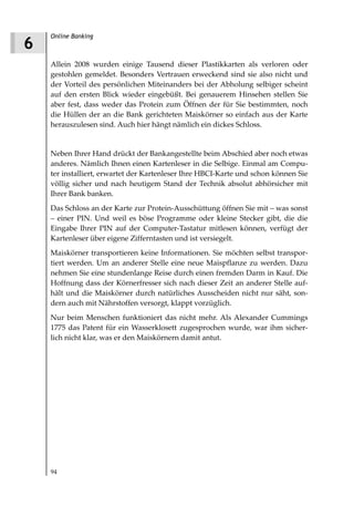 Online Banking
6
    Allein 2008 wurden einige Tausend dieser Plastikkarten als verloren oder
    gestohlen gemeldet. Besonders Vertrauen erweckend sind sie also nicht und
    der Vorteil des persönlichen Miteinanders bei der Abholung selbiger scheint
    auf den ersten Blick wieder eingebüßt. Bei genauerem Hinsehen stellen Sie
    aber fest, dass weder das Protein zum Öffnen der für Sie bestimmten, noch
    die Hüllen der an die Bank gerichteten Maiskörner so einfach aus der Karte
    herauszulesen sind. Auch hier hängt nämlich ein dickes Schloss.


    Neben Ihrer Hand drückt der Bankangestellte beim Abschied aber noch etwas
    anderes. Nämlich Ihnen einen Kartenleser in die Selbige. Einmal am Compu-
    ter installiert, erwartet der Kartenleser Ihre HBCI-Karte und schon können Sie
    völlig sicher und nach heutigem Stand der Technik absolut abhörsicher mit
    Ihrer Bank banken.
    Das Schloss an der Karte zur Protein-Ausschüttung öffnen Sie mit – was sonst
    – einer PIN. Und weil es böse Programme oder kleine Stecker gibt, die die
    Eingabe Ihrer PIN auf der Computer-Tastatur mitlesen können, verfügt der
    Kartenleser über eigene Zifferntasten und ist versiegelt.
    Maiskörner transportieren keine Informationen. Sie möchten selbst transpor-
    tiert werden. Um an anderer Stelle eine neue Maispflanze zu werden. Dazu
    nehmen Sie eine stundenlange Reise durch einen fremden Darm in Kauf. Die
    Hoffnung dass der Körnerfresser sich nach dieser Zeit an anderer Stelle auf-
    hält und die Maiskörner durch natürliches Ausscheiden nicht nur säht, son-
    dern auch mit Nährstoffen versorgt, klappt vorzüglich.
    Nur beim Menschen funktioniert das nicht mehr. Als Alexander Cummings
    1775 das Patent für ein Wasserklosett zugesprochen wurde, war ihm sicher-
    lich nicht klar, was er den Maiskörnern damit antut.




    94
 