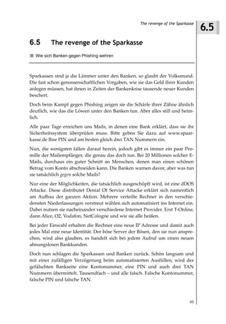 6.5
                                                   The revenge of the Sparkasse



6.5       The revenge of the Sparkasse
  Wie sich Banken gegen Phishing wehren



Sparkassen sind ja die Lämmer unter den Banken, so glaubt der Volksmund.
Die fast schon genossenschaftlichen Vorgaben, wie sie das Geld ihrer Kunden
anlegen müssen, hat ihnen in Zeiten der Bankenkrise tausende neuer Kunden
beschert.
Doch beim Kampf gegen Phishing zeigen sie die Schärfe ihrer Zähne ähnlich
deutlich, wie das die Löwen unter den Banken tun. Aber alles still und heim-
lich.
Alle paar Tage erreichen uns Mails, in denen eine Bank erklärt, dass sie ihr
Sicherheitssystem überprüfen muss. Bitte geben Sie dazu auf www.spaar-
kasse.de Ihre PIN und am besten gleich drei TAN Nummern ein.
Nun, die wenigsten fallen darauf herein, jedoch gibt es immer ein paar Pro-
mille der Mailempfänger, die genau das doch tun. Bei 20 Millionen solcher E-
Mails, durchaus ein guter Schnitt an Menschen, denen man einen schönen
Betrag vom Konto abschneiden kann. Die Banken warnen davor, aber was tun
sie tatsächlich gegen solche Mails?
Nur eine der Möglichkeiten, die tatsächlich ausgeschöpft wird, ist eine dDOS
Attacke. Diese distributet Denial Of Service Attacke erklärt sich namentlich
am Aufbau der ganzen Aktion. Mehrere verteilte Rechner in den verschie-
densten Niederlassungen verstreut wählen sich automatisiert ins Internet ein.
Dabei nutzen sie nacheinander verschiedene Internet Provider. Erst T-Online,
dann Alice, O2, Vodafon, NetCologne und wie sie alle heißen.
Bei jeder Einwahl erhalten die Rechner eine neue IP Adresse und damit auch
jedes Mal eine neue Identität. Der böse Server der Bösen, den sie nun anspre-
chen, wird also glauben, es handelt sich bei jedem Aufruf um einen neuen
ahnungslosen Bankkunden.
Doch nun schlagen die Sparkassen und Banken zurück. Schön langsam und
mit einer zufälligen Verzögerung beim automatisierten Ausfüllen, wird der
gefälschten Bankseite eine Kontonummer, eine PIN und auch drei TAN
Nummern übermittelt. Tausendfach – und alle falsch. Falsche Kontonummer,
falsche PIN und falsche TAN.



                                                                            95
 