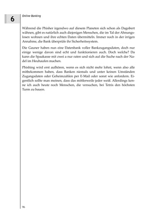 Online Banking
6
    Während die Phisher irgendwo auf diesem Planeten sich schon als Dagobert
    wähnen, gibt es natürlich auch diejenigen Menschen, die im Tal der Ahnungs-
    losen wohnen und ihre echten Daten übermitteln. Immer noch in der irrigen
    Annahme, die Bank überprüfe ihr Sicherheitssystem.
    Die Gauner haben nun eine Datenbank voller Bankzugangsdaten, doch nur
    einige wenige davon sind echt und funktionieren auch. Doch welche? Da
    kann die Spaakasse mit zwei a nur raten und sich auf die Suche nach der Na-
    del im Heuhaufen machen.
    Phishing wird erst aufhören, wenn es sich nicht mehr lohnt, wenn also alle
    mitbekommen haben, dass Banken niemals und unter keinen Umständen
    Zugangsdaten oder Geheimzahlen per E-Mail oder sonst wie anfordern. Ei-
    gentlich sollte man meinen, dass das mittlerweile jeder weiß. Allerdings ken-
    ne ich auch heute noch Menschen, die versuchen, bei Tetris den höchsten
    Turm zu bauen.




    96
 