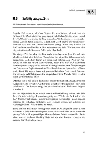 6.6
                                                              Zufällig ausgewählt



6.6       Zufällig ausgewählt
  Wie die iTAN funktioniert und warum sie eingeführt wurde



Sagt die Null zur Acht: »Schöner Gürtel« . Ein alter Kalauer, ich weiß, aber die
Schönheit der Zahlen ist schon ganz erstaunlich. Haben Sie sich schon einmal
Ihre TAN Liste vom Online Banking angesehen? Einhundert oder mehr sechs-
stellige Zahlen stehen da drauf. In Reih und Glied, sauber in Spalten unter-
einander. Und weil das offenbar noch nicht genug Zahlen sind, schreibt die
Bank auch noch welche davor. Eine Nummerierung, jede TAN bekommt eine
eigene fortlaufende Nummer. Zahlensalat ohne Ende.
Vor einiger Zeit brauchte die TAN noch keine Nummer. Jede für sich war
gleichberechtigt, eine beliebige Transaktion im virtuellen Zahlungsverkehr
auszulösen. Doch dann kamen die Bösen und nahmen den TANs ihre Un-
schuld, in dem Sie Nutzer dazu brachten, neben PIN auch TAN Nummern
weiterzugeben. Vorgegaukelt wurden Wartungsarbeiten oder Überprüfungen
des Datensatzes. Begleitet von einer E-Mail und einer nachgemachten Websei-
te der Bank. Die ersten davon mit grammatikalischen Fehlern und Satzbau-
ten, die sogar ABC-Schützen sofort aufgefallen wären. Manche Sätze wurden
sogar gar nicht erst zu Ende
Offenbar traute ein Teil der Teilnehmer am elektronischen Bankverfahren den
Angestellten des örtlichen Geldinstituts derartige orthografische Schwächen
durchaus zu. Der Schaden stieg, das Vertrauen sank und die Banken reagier-
ten schnell.
Mit den ergaunerten TANs konnte man nur deshalb Unfug treiben, weil jede
TAN für jede beliebige Transaktion gültig war. Würde die Bank jedoch die
TAN Nummern abfragen – in einer unbekannten Reihenfolge – dann, ja dann
müssten die virtuellen Bankräuber alle Hundert kennen, um definitiv die
nächste gewählte TAN zur Hand zu haben.
Sollte jemand tatsächlich fünfzig oder mehr TANs aufgrund einer E-Mail
Nachricht in eine Webseite eintippen, dann würde auch ein Gericht eine nicht
geringe Teilschuld wegen völliger Abwesenheit des Geistes unterstellen. Trotz
allem tauchen bis heute Phishing Mails auf, die allen Ernstes verlangen, die
gesamte TAN-Liste abzutippen.




                                                                              97
 