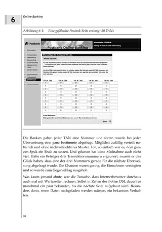 Online Banking
6
    Abbildung 6 1:   Eine gefälschte Postank Seite verlangt 50 TANs




    Die Banken gaben jeder TAN eine Nummer und fortan wurde bei jeder
    Überweisung eine ganz bestimmte abgefragt. Möglichst zufällig verteilt na-
    türlich und ohne nachvollziehbares Muster. Toll, so einfach war es, dem gan-
    zen Spuk ein Ende zu setzen. Und gekostet hat diese Maßnahme auch nicht
    viel. Hatte ein Betrüger drei Transaktionsnummern ergaunert, musste er das
    Glück haben, dass eine der drei Nummern gerade für die nächste Überwei-
    sung abgefragt wurde. Die Chancen waren gering, die Einnahmen versiegten
    und so wurde zum Gegenschlag ausgeholt.
    Was kaum jemand ahnte, war die Tatsache, dass Internetbenutzer durchaus
    auch mal mit Wartezeiten rechnen. Selbst in Zeiten des flotten DSL dauert es
    manchmal ein paar Sekunden, bis die nächste Seite aufgebaut wird. Beson-
    ders dann, wenn Daten nachgeladen werden müssen, ein bekanntes Verhal-
    ten.




    98
 