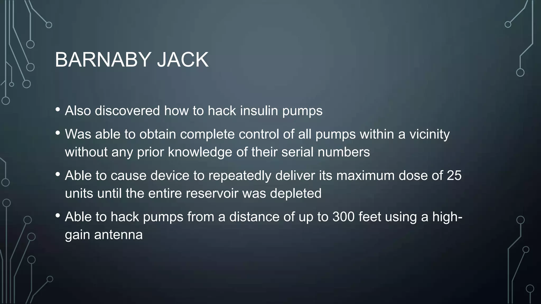 BARNABY JACK
• Also discovered how to hack insulin pumps
• Was able to obtain complete control of all pumps within a vicinity
without any prior knowledge of their serial numbers

• Able to cause device to repeatedly deliver its maximum dose of 25
units until the entire reservoir was depleted

• Able to hack pumps from a distance of up to 300 feet using a highgain antenna

 