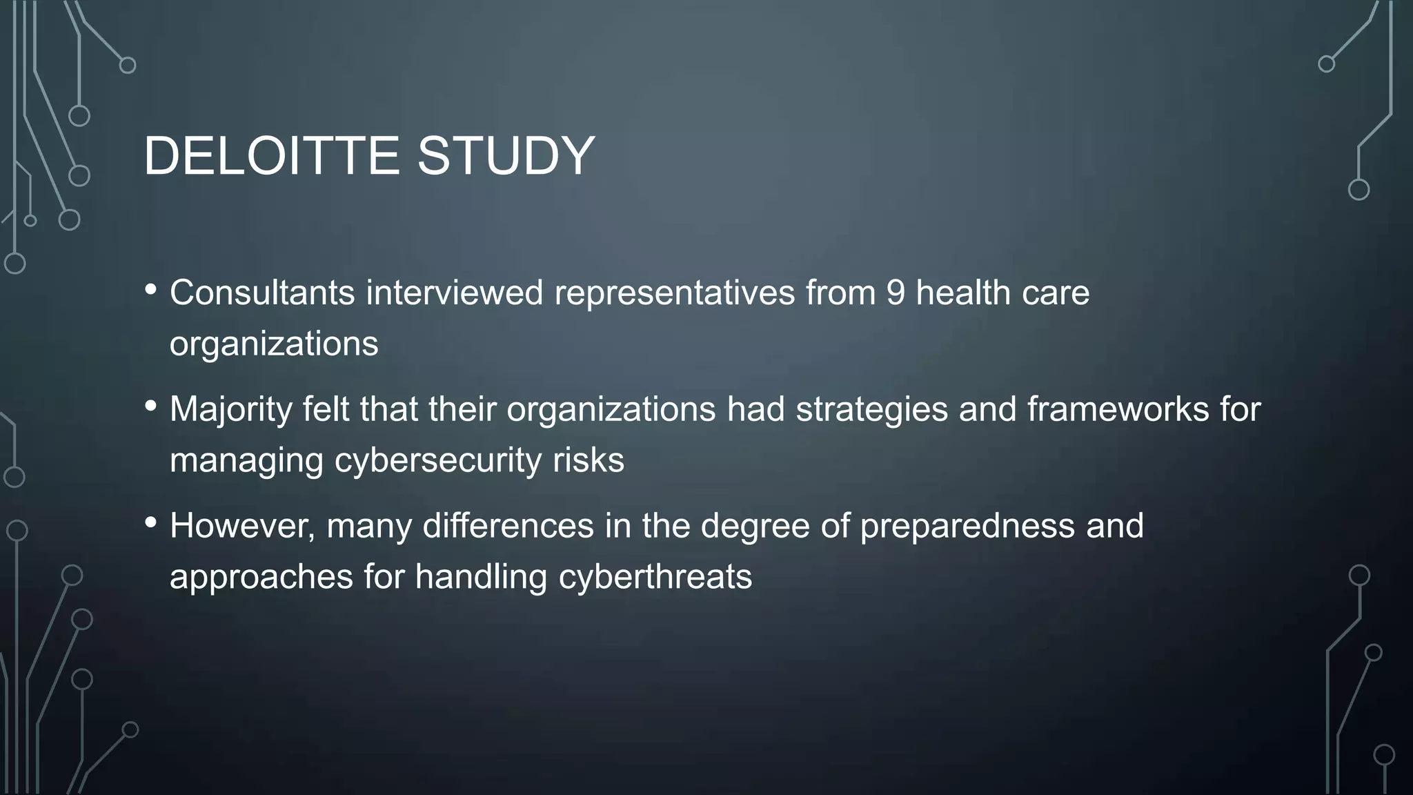 DELOITTE STUDY
• Consultants interviewed representatives from 9 health care
organizations

• Majority felt that their organizations had strategies and frameworks for
managing cybersecurity risks

• However, many differences in the degree of preparedness and
approaches for handling cyberthreats

 