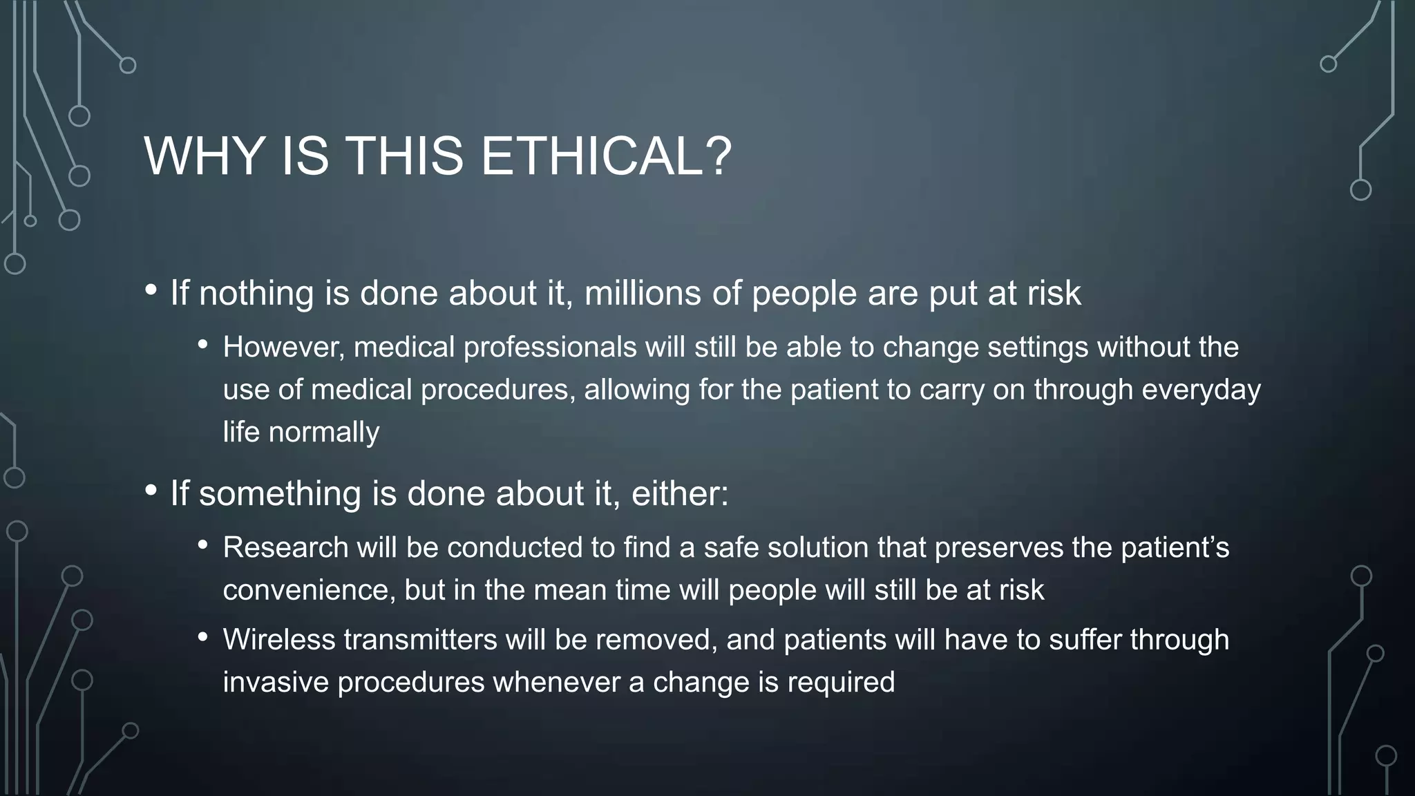 WHY IS THIS ETHICAL?
• If nothing is done about it, millions of people are put at risk
• However, medical professionals will still be able to change settings without the
use of medical procedures, allowing for the patient to carry on through everyday
life normally

• If something is done about it, either:
• Research will be conducted to find a safe solution that preserves the patient’s
convenience, but in the mean time will people will still be at risk

• Wireless transmitters will be removed, and patients will have to suffer through
invasive procedures whenever a change is required

 