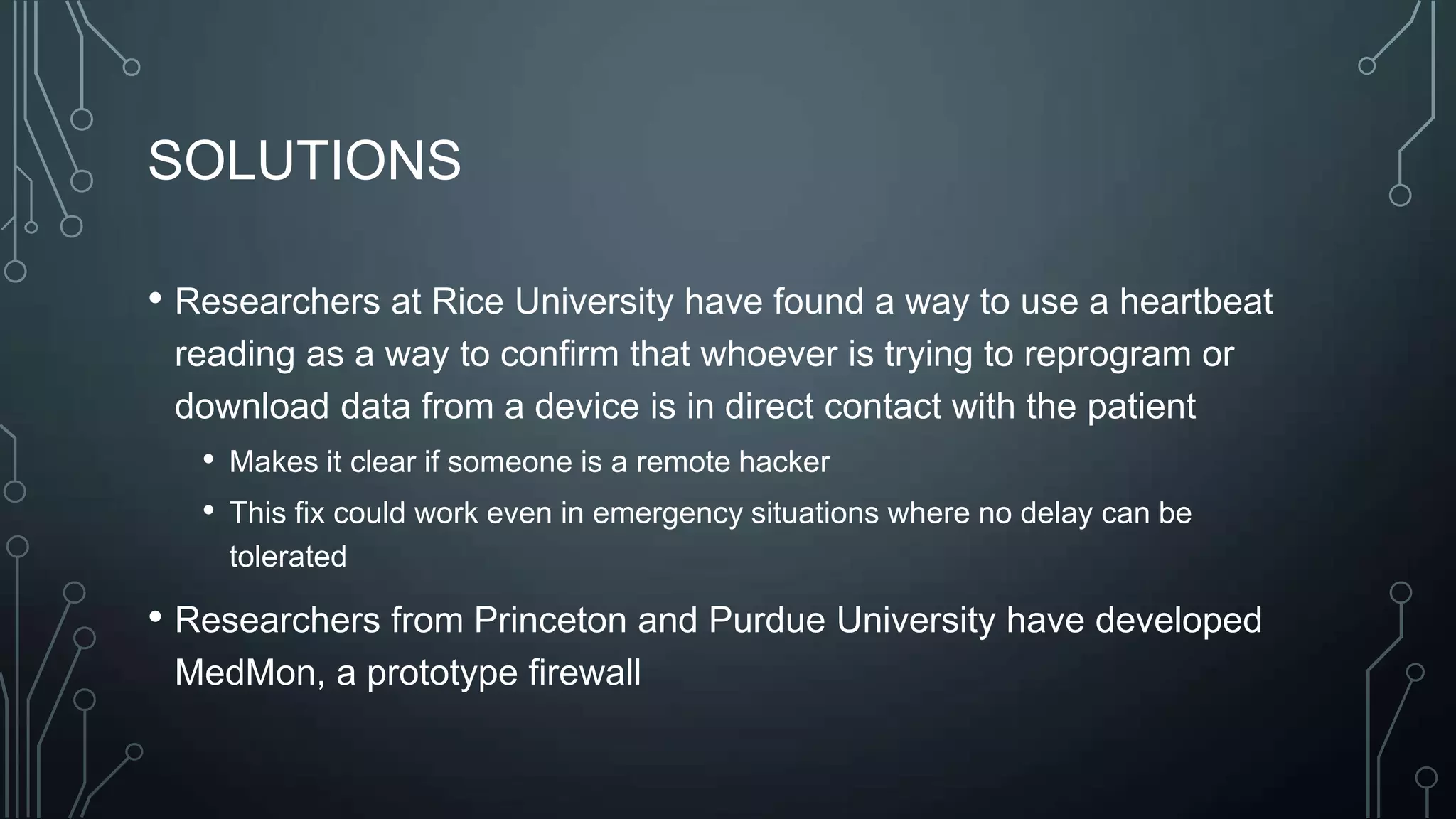 SOLUTIONS
• Researchers at Rice University have found a way to use a heartbeat
reading as a way to confirm that whoever is trying to reprogram or
download data from a device is in direct contact with the patient
• Makes it clear if someone is a remote hacker
• This fix could work even in emergency situations where no delay can be
tolerated

• Researchers from Princeton and Purdue University have developed
MedMon, a prototype firewall

 