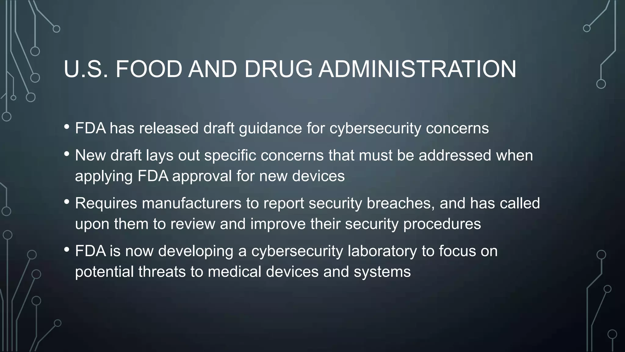 U.S. FOOD AND DRUG ADMINISTRATION
• FDA has released draft guidance for cybersecurity concerns
• New draft lays out specific concerns that must be addressed when
applying FDA approval for new devices

• Requires manufacturers to report security breaches, and has called
upon them to review and improve their security procedures

• FDA is now developing a cybersecurity laboratory to focus on
potential threats to medical devices and systems

 