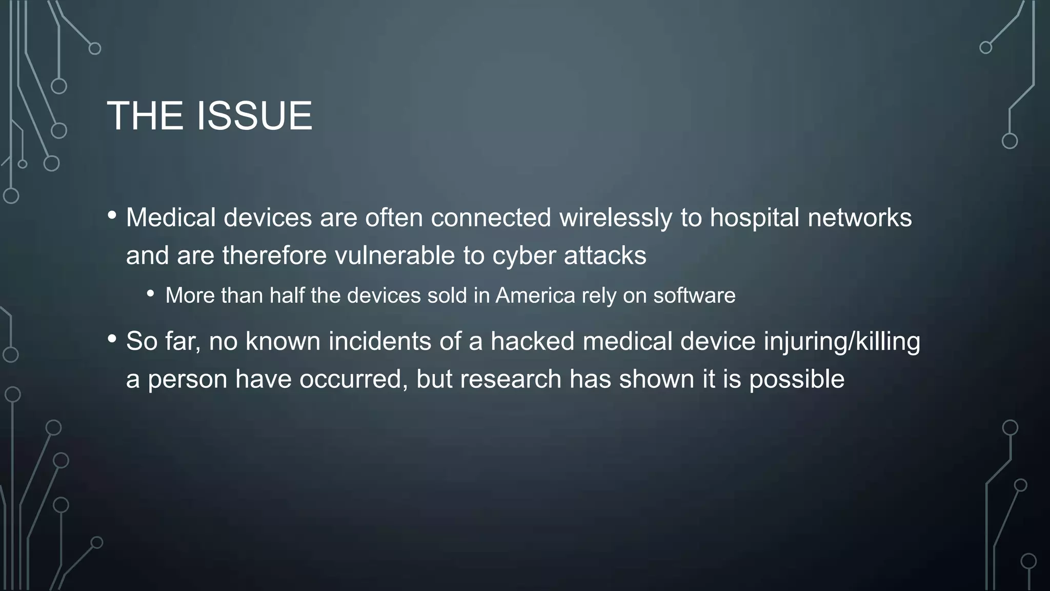 THE ISSUE
• Medical devices are often connected wirelessly to hospital networks
and are therefore vulnerable to cyber attacks
• More than half the devices sold in America rely on software

• So far, no known incidents of a hacked medical device injuring/killing
a person have occurred, but research has shown it is possible

 