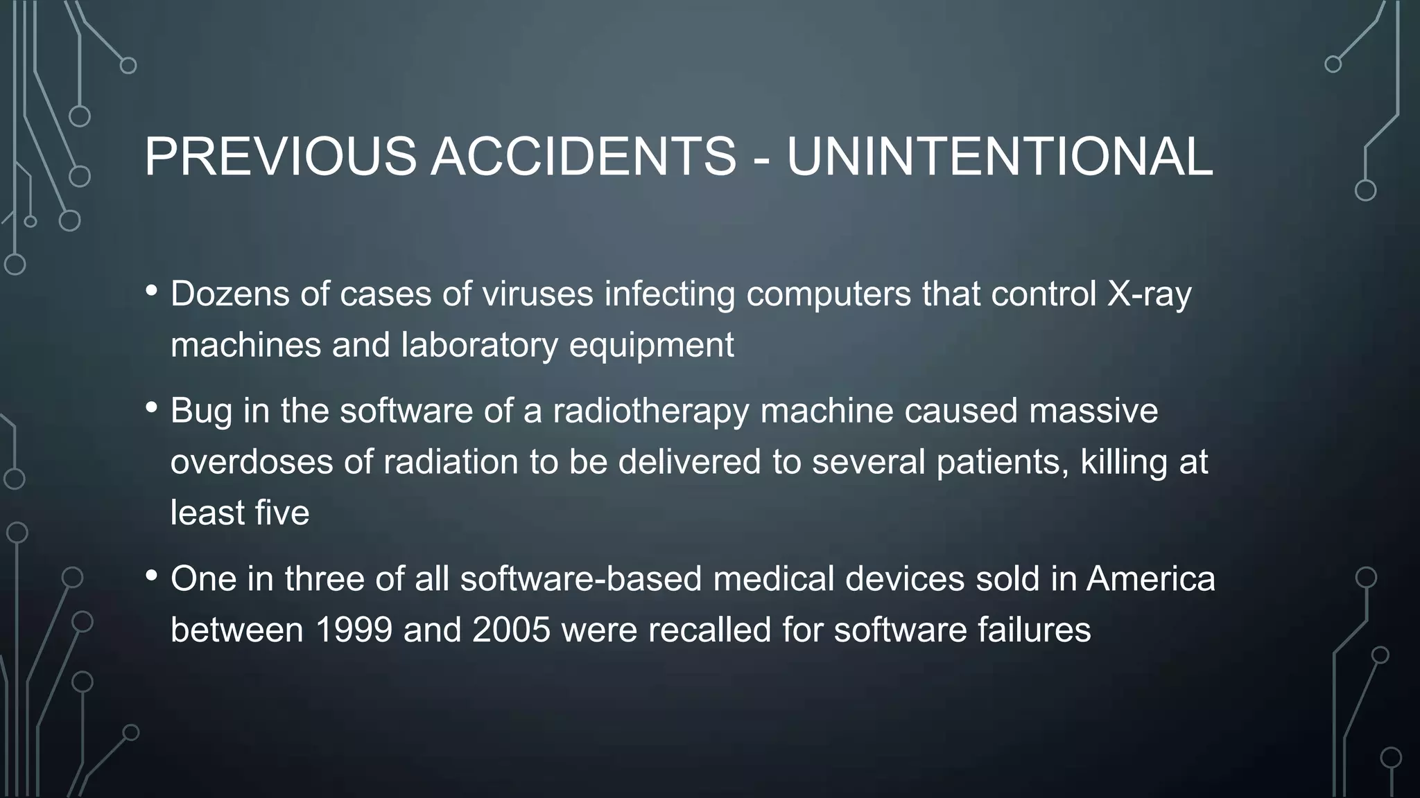 PREVIOUS ACCIDENTS - UNINTENTIONAL
• Dozens of cases of viruses infecting computers that control X-ray
machines and laboratory equipment

• Bug in the software of a radiotherapy machine caused massive
overdoses of radiation to be delivered to several patients, killing at
least five

• One in three of all software-based medical devices sold in America
between 1999 and 2005 were recalled for software failures

 