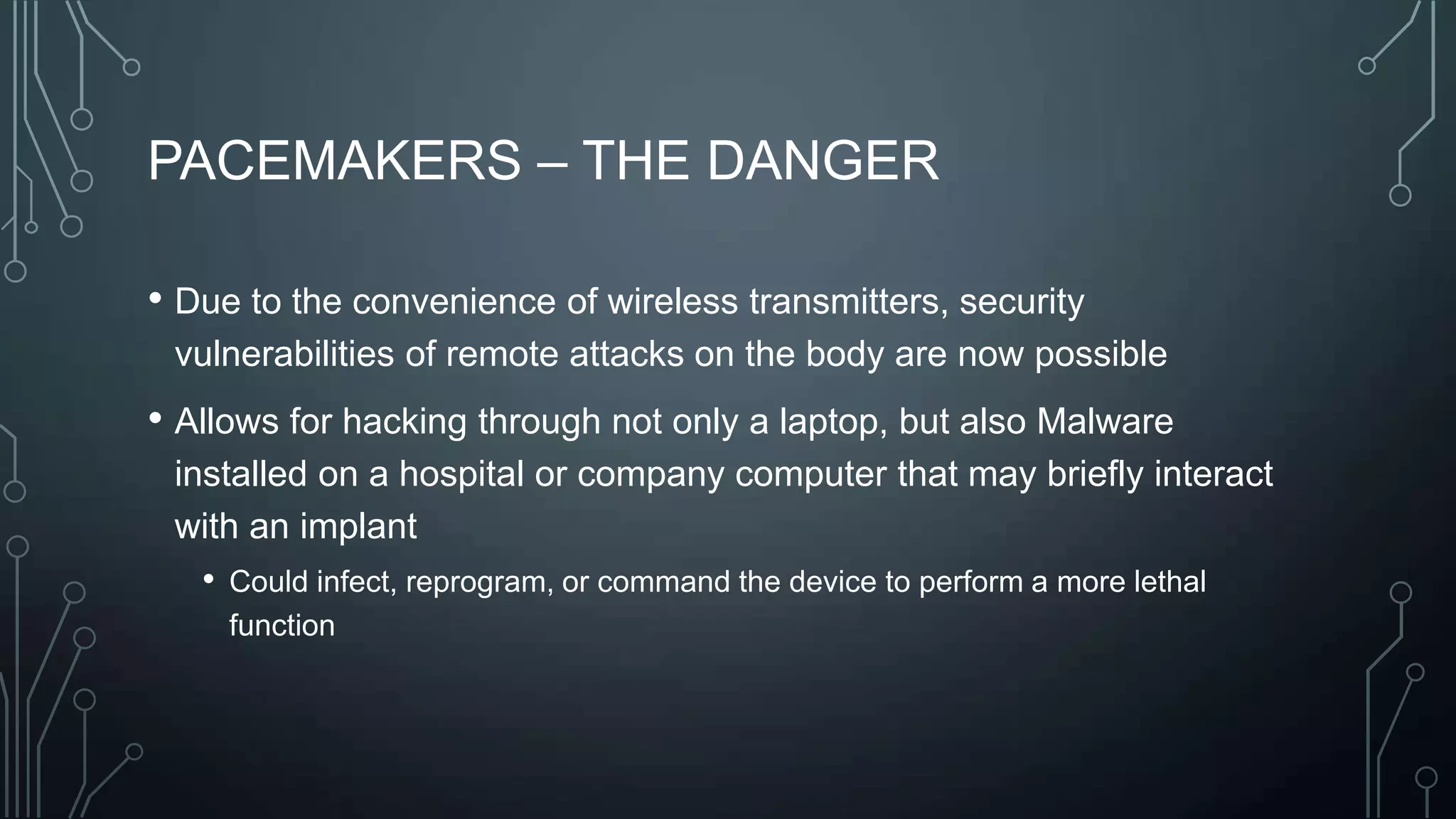 PACEMAKERS – THE DANGER
• Due to the convenience of wireless transmitters, security
vulnerabilities of remote attacks on the body are now possible

• Allows for hacking through not only a laptop, but also Malware
installed on a hospital or company computer that may briefly interact
with an implant
• Could infect, reprogram, or command the device to perform a more lethal
function

 