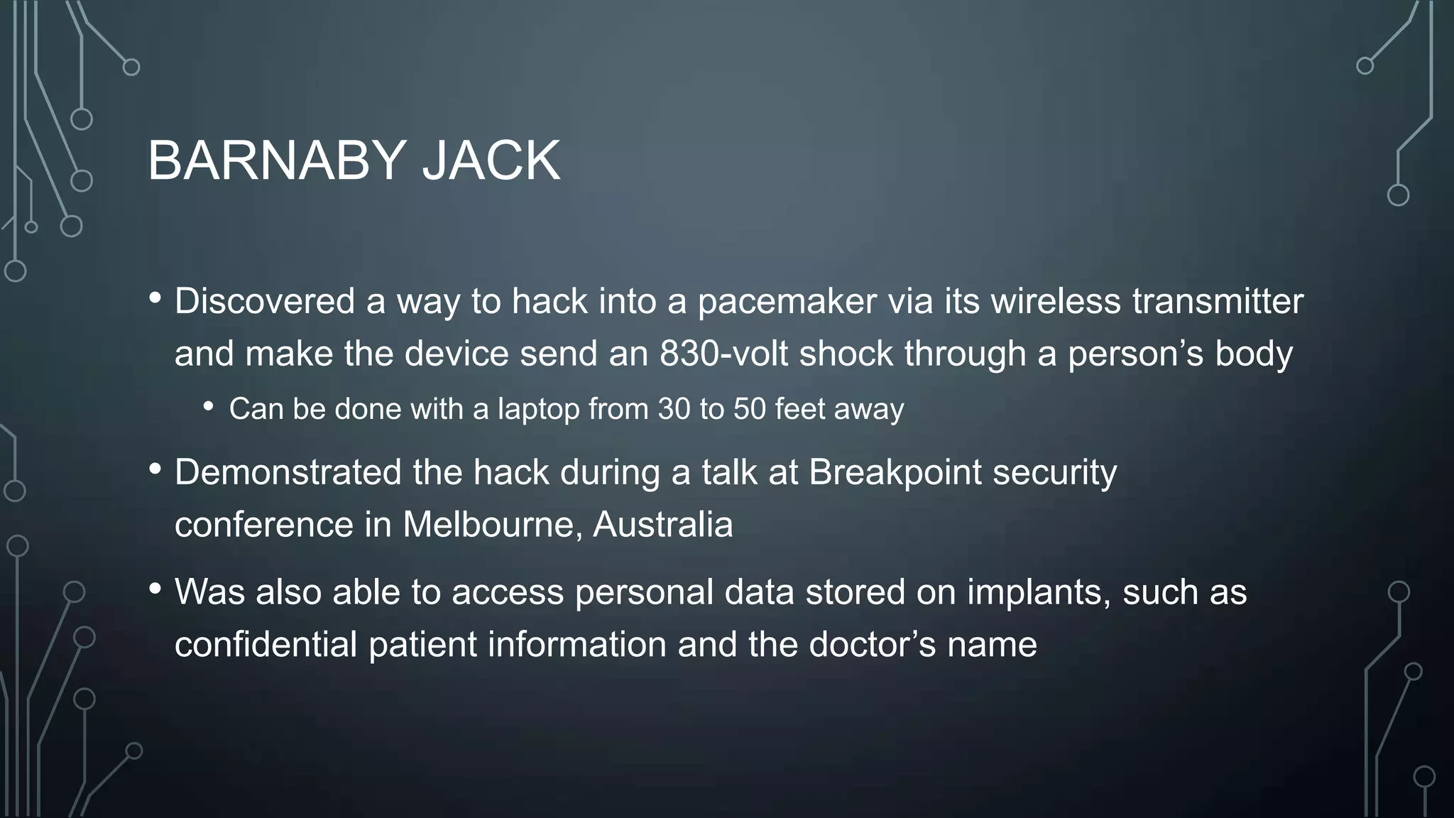 BARNABY JACK
• Discovered a way to hack into a pacemaker via its wireless transmitter
and make the device send an 830-volt shock through a person’s body
• Can be done with a laptop from 30 to 50 feet away

• Demonstrated the hack during a talk at Breakpoint security
conference in Melbourne, Australia

• Was also able to access personal data stored on implants, such as
confidential patient information and the doctor’s name

 