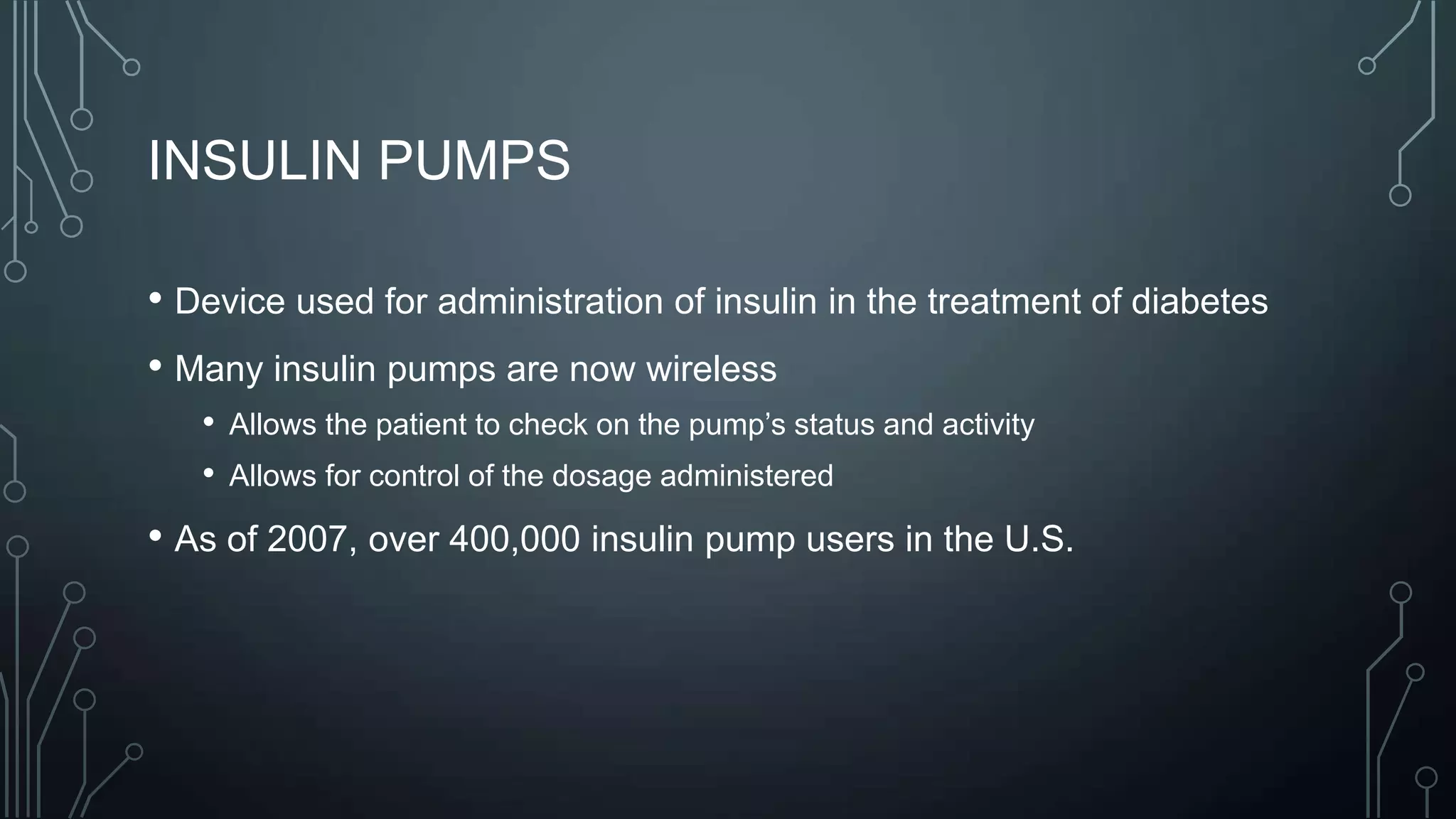INSULIN PUMPS
• Device used for administration of insulin in the treatment of diabetes
• Many insulin pumps are now wireless
• Allows the patient to check on the pump’s status and activity
• Allows for control of the dosage administered

• As of 2007, over 400,000 insulin pump users in the U.S.

 
