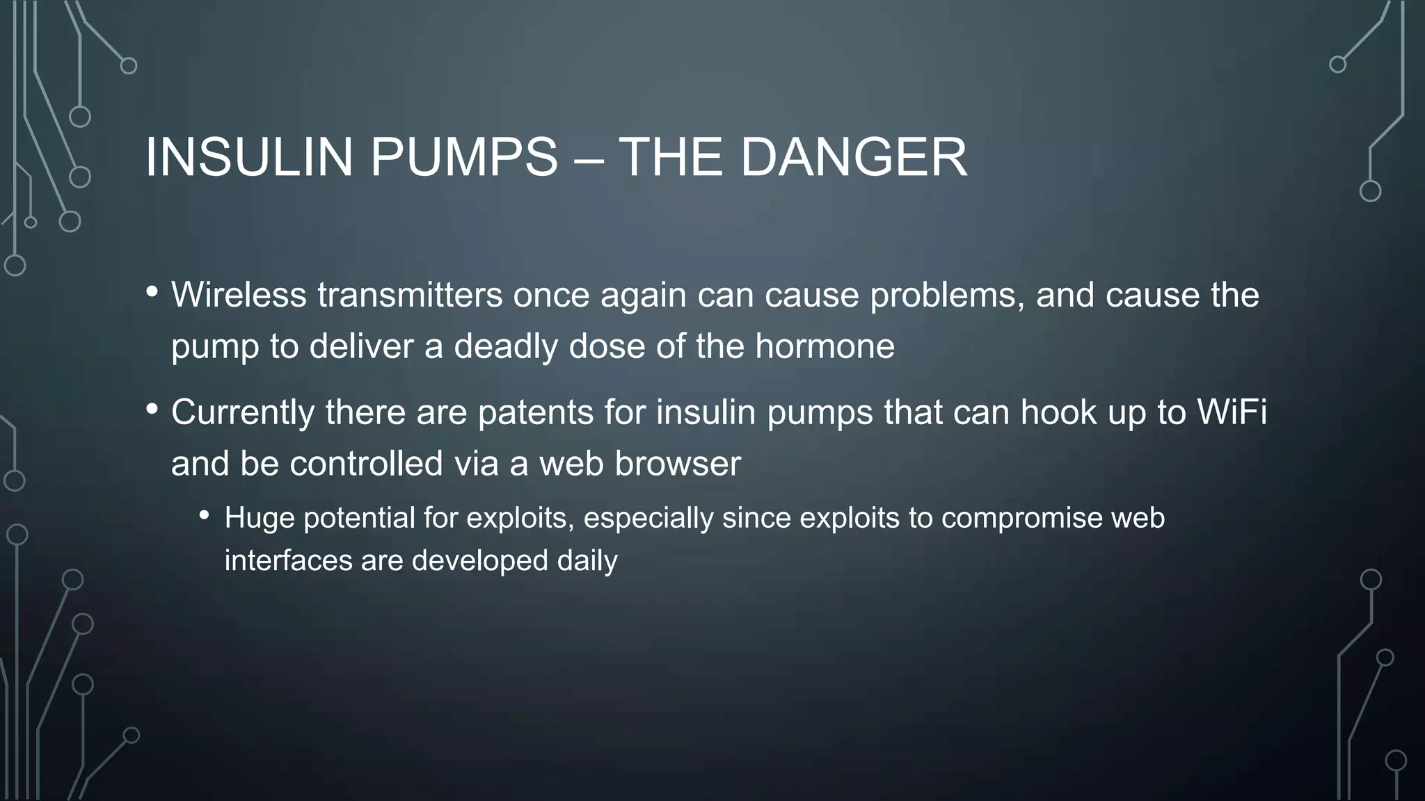 INSULIN PUMPS – THE DANGER
• Wireless transmitters once again can cause problems, and cause the
pump to deliver a deadly dose of the hormone

• Currently there are patents for insulin pumps that can hook up to WiFi
and be controlled via a web browser
• Huge potential for exploits, especially since exploits to compromise web
interfaces are developed daily

 