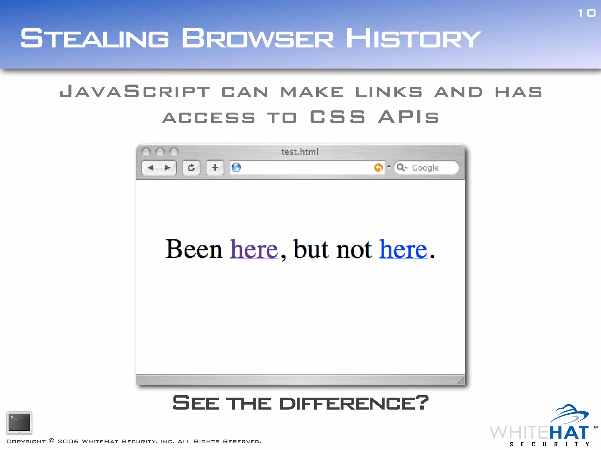 10

  Stealing Browser History
            JavaScript can make links and has
                  access to CSS APIs




                                      See the difference?
Copyright © 2006 WhiteHat Security, inc. All Rights Reserved.
 
