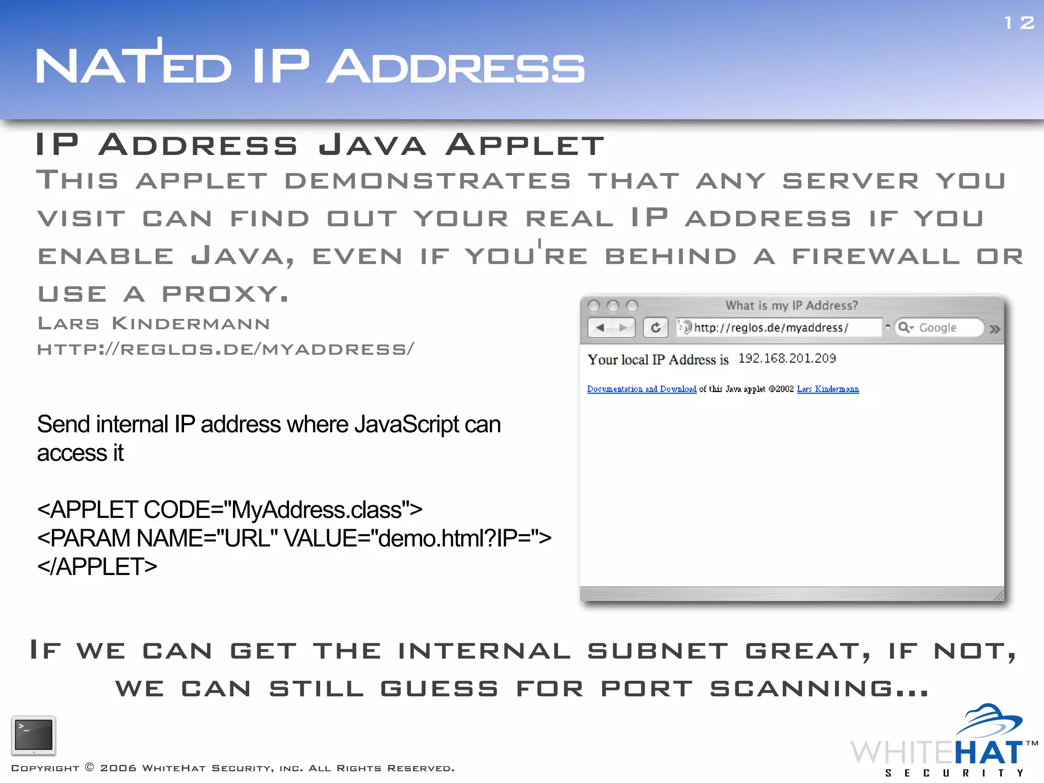 12

  NAT'ed IP Address
  IP Address Java Applet
   This applet demonstrates that any server you
   visit can find out your real IP address if you
   enable Java, even if you're behind a firewall or
   use a proxy.
   Lars Kindermann
   http://reglos.de/myaddress/


   Send internal IP address where JavaScript can
   access it

   <APPLET CODE="MyAddress.class">
   <PARAM NAME="URL" VALUE="demo.html?IP=">
   </APPLET>


  If we can get the internal subnet great, if not,
      we can still guess for port scanning...

Copyright © 2006 WhiteHat Security, inc. All Rights Reserved.
 