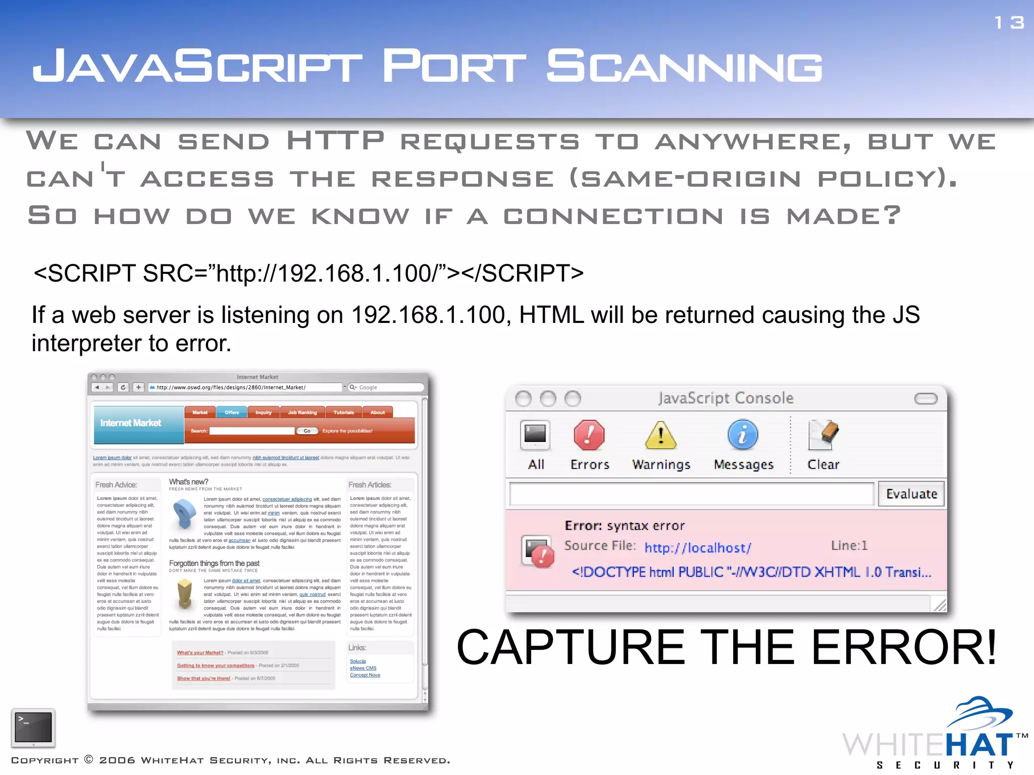 13

  JavaScript Port Scanning
 We can send HTTP requests to anywhere, but we
 can 't access the response (same-origin policy).
 So how do we know if a connection is made?
   <SCRIPT SRC=”http://192.168.1.100/”></SCRIPT>
  If a web server is listening on 192.168.1.100, HTML will be returned causing the JS
  interpreter to error.




                                                                CAPTURE THE ERROR!

Copyright © 2006 WhiteHat Security, inc. All Rights Reserved.
 