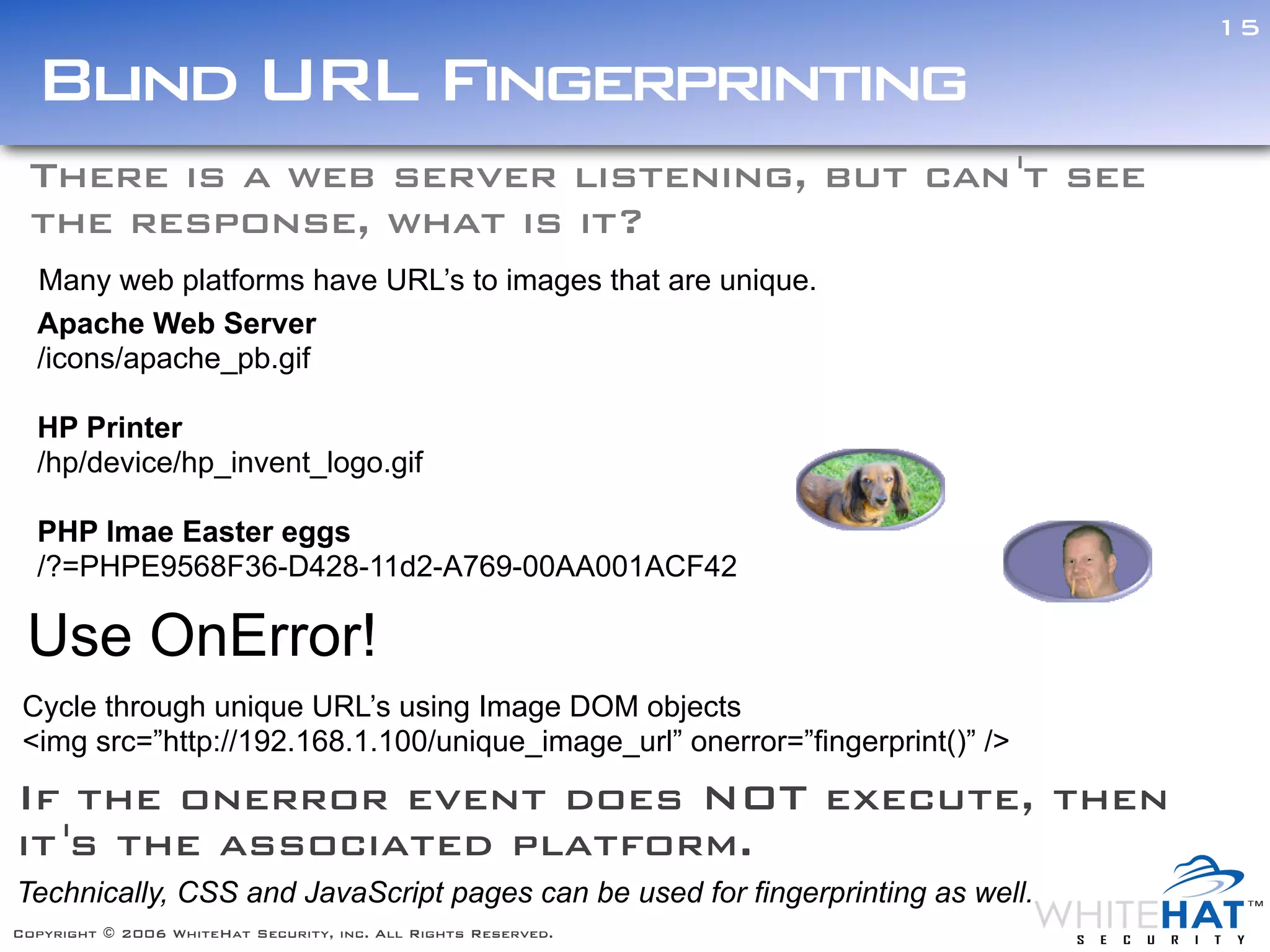 15

  Blind URL Fingerprinting
 There is a web server listening, but can 't see
 the response, what is it?
  Many web platforms have URL’s to images that are unique.
  Apache Web Server
  /icons/apache_pb.gif

  HP Printer
  /hp/device/hp_invent_logo.gif

  PHP Imae Easter eggs
  /?=PHPE9568F36-D428-11d2-A769-00AA001ACF42

 Use OnError!
 Cycle through unique URL’s using Image DOM objects
 <img src=”http://192.168.1.100/unique_image_url” onerror=”fingerprint()” />
If the onerror event does NOT execute, then
it 's the associated platform.
Technically, CSS and JavaScript pages can be used for fingerprinting as well.
Copyright © 2006 WhiteHat Security, inc. All Rights Reserved.
 