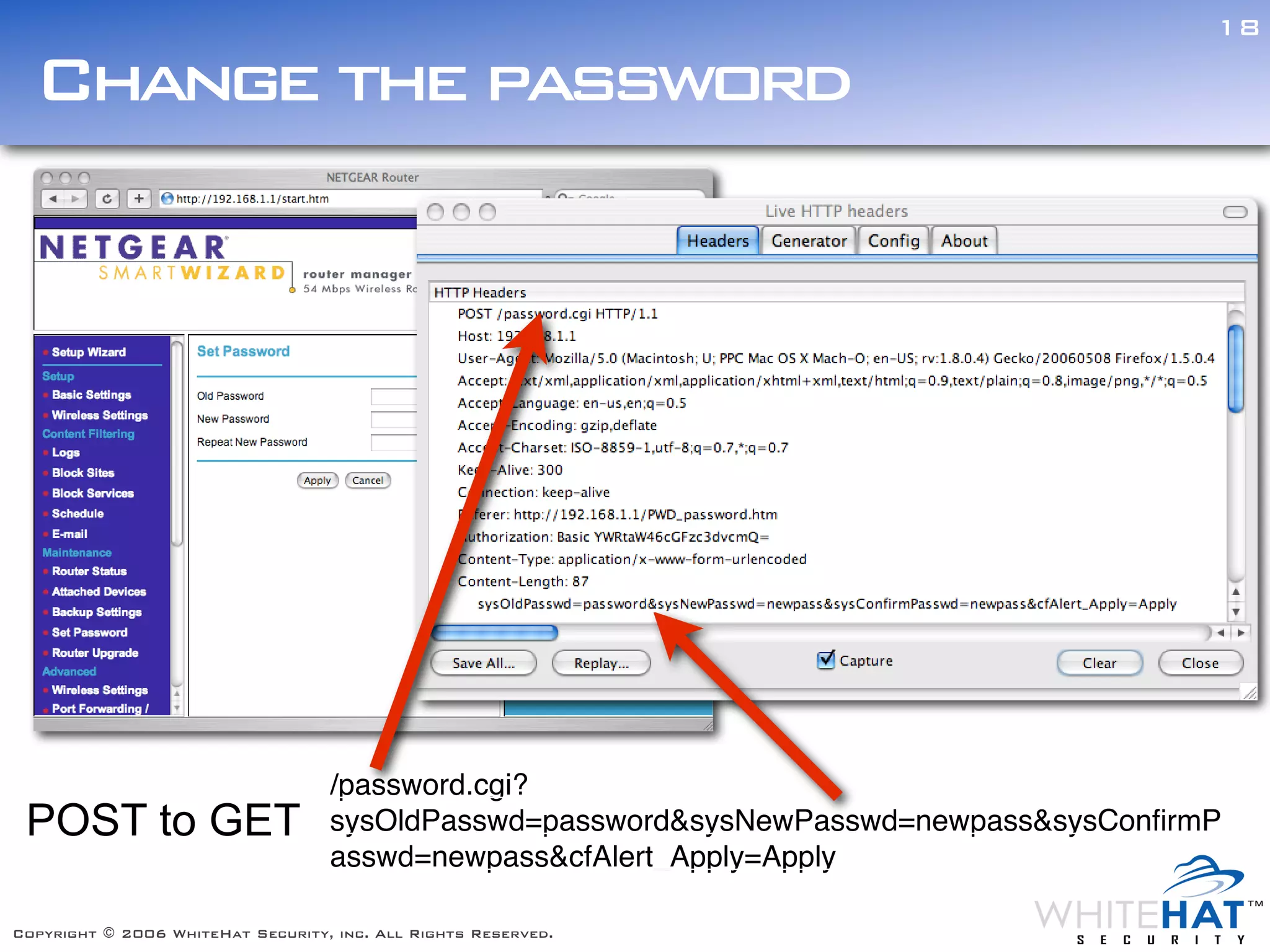 18

  Change the password




                                   /password.cgi?
 POST to GET                       sysOldPasswd=password&sysNewPasswd=newpass&sysConﬁrmP
                                   asswd=newpass&cfAlert_Apply=Apply

Copyright © 2006 WhiteHat Security, inc. All Rights Reserved.
 